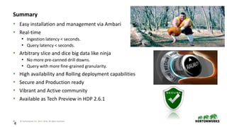 46 © Hortonworks Inc. 2011–2018. All rights reserved
4
Summary
• Easy installation and management via Ambari
• Real-time
• Ingestion latency < seconds.
• Query latency < seconds.
• Arbitrary slice and dice big data like ninja
• No more pre-canned drill downs.
• Query with more fine-grained granularity.
• High availability and Rolling deployment capabilities
• Secure and Production ready
• Vibrant and Active community
• Available as Tech Preview in HDP 2.6.1
 