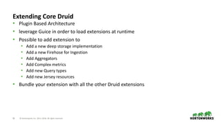 50 © Hortonworks Inc. 2011–2018. All rights reserved
Extending Core Druid
• Plugin Based Architecture
• leverage Guice in order to load extensions at runtime
• Possible to add extension to
• Add a new deep storage implementation
• Add a new Firehose for Ingestion
• Add Aggregators
• Add Complex metrics
• Add new Query types
• Add new Jersey resources
• Bundle your extension with all the other Druid extensions
 