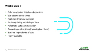 7 © Hortonworks Inc. 2011–2018. All rights reserved
7
What is Druid ?
• Column-oriented distributed datastore
• Sub-Second query times
• Realtime streaming ingestion
• Arbitrary slicing and dicing of data
• Automatic Data Summarization
• Approximate algorithms (hyperLogLog, theta)
• Scalable to petabytes of data
• Highly available
 