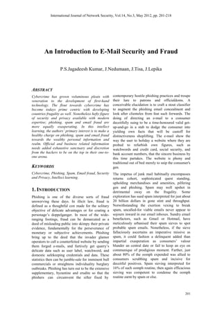 International Journal of Network Security, Vol.14, No.3, May 2012, pp. 201-218
201
An Introduction to E-Mail Security and Fraud
P.S.Jagadeesh Kumar, J.Nedumaan, J.Tisa, J.Lepika
ABSTRACT
Cybercrime has grown voluminous pleats with
veneration to the development of first-hand
technology. The flout towards cybercrime has
become todays prime centric with developing
countries frugality as well. Nonetheless hefty figure
of security and privacy available with modern
expertise; phishing, spam and email fraud are
more equally exasperating. In this intellect
learning, the authors’ primary interest is to make a
healthy charge on phishing, spam and email fraud
towards the wealthy personal information and
realm. Official and business related information
needs added exhaustive sanctuary and discretion
from the hackers to be on the top in their one-to-
one arena.
KEYWORDS
Cybercrime, Phishing, Spam, Email fraud, Security
and Privacy, Intellect learning.
1. INTRODUCTION
Phishing is one of the diverse sorts of fraud
unswerving these days. In illicit law, fraud is
defined as a thoughtful con made for the solitary
objective of delicate advantages or for coating a
personage‟s doppelganger. In most of the wide-
ranging footings, fraud can be demarcated as a
deed of misleading public into skimpy their private
evidence, fundamentally for the perseverance of
monetary or subjective achievements. Phishing
bring up to the deed that the invader glamor
operators to call a counterfeited website by sending
them forged e-mails, and furtively get quarry‟s
delicate data such as user label, watchword, and
domestic safekeeping credentials and data. These
statistics then can be jumble-sale for imminent bull
commercials or straightens individuality burglary
outbreaks. Phishing has turn out to be the extensive
supplementary, byzantine and erudite so that the
phishers can circumvent the sifter fixed by
contemporary hostile phishing practices and troupe
their lure to patrons and officialdoms. A
conceivable elucidation is to craft a stout classifier
to augment the phishing email concealment and
look after clienteles from feat such forwards. The
doing of directing an e-mail to a consumer
deceitfully suing to be a time-honoured valid get-
up-and-go in a stab to dodge the consumer into
yielding own facts that will be castoff for
distinctiveness shoplifting. The e-mail show the
way the user to holiday a website where they are
probed to refurbish own figures, such as
watchwords and credit card, social security, and
bank account numbers, that the sincere business by
this time partakes. The website is phony and
traditional out of bed merely to snip the consumer's
gen.
The impetus of junk mail habitually encompasses
returns cohort, sophisticated quest standing,
upholding merchandises and amenities, pilfering
gen and phishing. Spam may well upshot in
detrimental sway on the frugality. Some
exploration has sued spam interpreted for just about
20 billion dollars in gone stint and throughput.
Notwithstanding the exertion vexing to break
spam, uncalled-for viable emails never appear to
sojourn inward in our email inboxes. Sundry email
benefactors, such as Gmail or Hotmail, have
meticulously urbanised their spam sieves to spot
probable spam emails. Nonetheless, if the sieve
fallaciously ascertains an imperative missive as
spam, it could fashion a delinquent added than
impartial exasperation as consumers‟ valour
blunder an central date or fail to keep an eye on
communique of prodigious moment. Farther, just
about 80% of the oomph expended was allied to
consumers scrubbing spam and incisive for
deceitful positives. Spam sieving interpreted for
16% of such oomph routine, then again efficacious
sieving was competent to condense the oomph
routine earnt by spam or else.
 