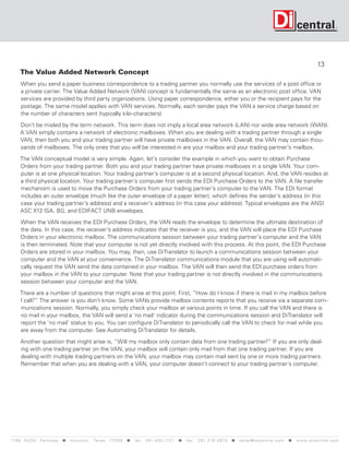 13
     The Value Added Network Concept
      When you send a paper business correspondence to a trading partner you normally use the services of a post office or
      a private carrier. The Value Added Network (VAN) concept is fundamentally the same as an electronic post office. VAN
      services are provided by third party organizations. Using paper correspondence, either you or the recipient pays for the
      postage. The same model applies with VAN services. Normally, each sender pays the VAN a service charge based on
      the number of characters sent (typically kilo-characters).

      Don’t be misled by the term network. This term does not imply a local area network (LAN) nor wide area network (WAN).
      A VAN simply contains a network of electronic mailboxes. When you are dealing with a trading partner through a single
      VAN, then both you and your trading partner will have private mailboxes in the VAN. Overall, the VAN may contain thou-
      sands of mailboxes. The only ones that you will be interested in are your mailbox and your trading partner’s mailbox.

     The VAN conceptual model is very simple. Again, let’s consider the example in which you want to obtain Purchase
     Orders from your trading partner. Both you and your trading partner have private mailboxes in a single VAN. Your com-
     puter is at one physical location. Your trading partner’s computer is at a second physical location. And, the VAN resides at
     a third physical location. Your trading partner’s computer first sends the EDI Purchase Orders to the VAN. A file transfer
     mechanism is used to move the Purchase Orders from your trading partner’s computer to the VAN. The EDI format
     includes an outer envelope (much like the outer envelope of a paper letter), which defines the sender’s address (in this
     case your trading partner’s address) and a receiver’s address (in this case your address). Typical envelopes are the ANSI
     ASC X12 ISA, BG, and EDIFACT UNB envelopes.

      When the VAN receives the EDI Purchase Orders, the VAN reads the envelope to determine the ultimate destination of
      the data. In this case, the receiver’s address indicates that the receiver is you, and the VAN will place the EDI Purchase
      Orders in your electronic mailbox. The communications session between your trading partner’s computer and the VAN
      is then terminated. Note that your computer is not yet directly involved with this process. At this point, the EDI Purchase
      Orders are stored in your mailbox. You may, then, use DiTranslator to launch a communications session between your
      computer and the VAN at your convenience. The DiTranslator communications module that you are using will automati-
      cally request the VAN send the data contained in your mailbox. The VAN will then send the EDI purchase orders from
      your mailbox in the VAN to your computer. Note that your trading partner is not directly involved in the communications
      session between your computer and the VAN.

     There are a number of questions that might arise at this point. First, “How do I know if there is mail in my mailbox before
     I call?” The answer is you don’t know. Some VANs provide mailbox contents reports that you receive via a separate com-
     munications session. Normally, you simply check your mailbox at various points in time. If you call the VAN and there is
     no mail in your mailbox, the VAN will send a ‘no mail’ indicator during the communications session and DiTranslator will
     report the ‘no mail’ status to you. You can configure DiTranslator to periodically call the VAN to check for mail while you
     are away from the computer. See Automating DiTranslator for details.

      Another question that might arise is, “Will my mailbox only contain data from one trading partner?” If you are only deal-
      ing with one trading partner on the VAN, your mailbox will contain only mail from that one trading partner. If you are
      dealing with multiple trading partners on the VAN, your mailbox may contain mail sent by one or more trading partners.
      Remember that when you are dealing with a VAN, your computer doesn’t connect to your trading partner’s computer.




119 9 N A S A P a r k w a y  H o u s t o n , Tex a s 7 7 0 5 8  t e l : 2 8 1. 4 8 0 .1121  f a x : 2 8 1. 218 . 4 8 10  s a l e s @ d i c e n t r a l . c o m  w w w. d i c e n t r a l . c o m
 