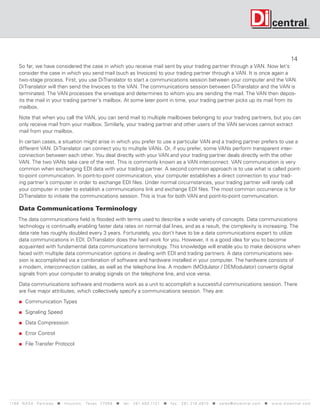 14
      So far, we have considered the case in which you receive mail sent by your trading partner through a VAN. Now let’s
      consider the case in which you send mail (such as Invoices) to your trading partner through a VAN. It is once again a
      two-stage process. First, you use DiTranslator to start a communications session between your computer and the VAN.
      DiTranslator will then send the Invoices to the VAN. The communications session between DiTranslator and the VAN is
      terminated. The VAN processes the envelope and determines to whom you are sending the mail. The VAN then depos-
      its the mail in your trading partner’s mailbox. At some later point in time, your trading partner picks up its mail from its
      mailbox.

      Note that when you call the VAN, you can send mail to multiple mailboxes belonging to your trading partners, but you can
      only receive mail from your mailbox. Similarly, your trading partner and other users of the VAN services cannot extract
      mail from your mailbox.

      In certain cases, a situation might arise in which you prefer to use a particular VAN and a trading partner prefers to use a
      different VAN. DiTranslator can connect you to multiple VANs. Or, if you prefer, some VANs perform transparent inter-
      connection between each other. You deal directly with your VAN and your trading partner deals directly with the other
      VAN. The two VANs take care of the rest. This is commonly known as a VAN interconnect. VAN communication is very
      common when exchanging EDI data with your trading partner. A second common approach is to use what is called point-
      to-point communication. In point-to-point communication, your computer establishes a direct connection to your trad-
      ing partner’s computer in order to exchange EDI files. Under normal circumstances, your trading partner will rarely call
      your computer in order to establish a communications link and exchange EDI files. The most common occurrence is for
      DiTranslator to initiate the communications session. This is true for both VAN and point-to-point communication.

      Data Communications Terminology
     The data communications field is flooded with terms used to describe a wide variety of concepts. Data communications
     technology is continually enabling faster data rates on normal dial lines, and as a result, the complexity is increasing. The
     data rate has roughly doubled every 3 years. Fortunately, you don’t have to be a data communications expert to utilize
     data communications in EDI. DiTranslator does the hard work for you. However, it is a good idea for you to become
     acquainted with fundamental data communications terminology. This knowledge will enable you to make decisions when
     faced with multiple data communication options in dealing with EDI and trading partners. A data communications ses-
     sion is accomplished via a combination of software and hardware installed in your computer. The hardware consists of
     a modem, interconnection cables, as well as the telephone line. A modem (MOdulator / DEModulator) converts digital
     signals from your computer to analog signals on the telephone line, and vice versa.

      Data communications software and modems work as a unit to accomplish a successful communications session. There
      are five major attributes, which collectively specify a communications session. They are:

        Communication Types

        Signaling Speed

        Data Compression

        Error Control

        File Transfer Protocol




119 9 N A S A P a r k w a y  H o u s t o n , Tex a s 7 7 0 5 8  t e l : 2 8 1. 4 8 0 .1121  f a x : 2 8 1. 218 . 4 8 10  s a l e s @ d i c e n t r a l . c o m  w w w. d i c e n t r a l . c o m
 