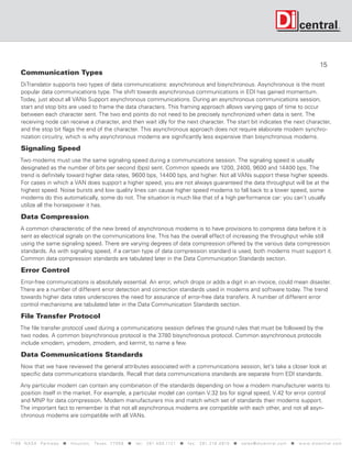 15
      Communication Types
     DiTranslator supports two types of data communications: asynchronous and bisynchronous. Asynchronous is the most
     popular data communications type. The shift towards asynchronous communications in EDI has gained momentum.
     Today, just about all VANs Support asynchronous communications. During an asynchronous communications session,
     start and stop bits are used to frame the data characters. This framing approach allows varying gaps of time to occur
     between each character sent. The two end points do not need to be precisely synchronized when data is sent. The
     receiving node can receive a character, and then wait idly for the next character. The start bit indicates the next character,
     and the stop bit flags the end of the character. This asynchronous approach does not require elaborate modem synchro-
     nization circuitry, which is why asynchronous modems are significantly less expensive than bisynchronous modems.

      Signaling Speed
     Two modems must use the same signaling speed during a communications session. The signaling speed is usually
     designated as the number of bits per second (bps) sent. Common speeds are 1200, 2400, 9600 and 14400 bps. The
     trend is definitely toward higher data rates, 9600 bps, 14400 bps, and higher. Not all VANs support these higher speeds.
     For cases in which a VAN does support a higher speed, you are not always guaranteed the data throughput will be at the
     highest speed. Noise bursts and low quality lines can cause higher speed modems to fall back to a lower speed, some
     modems do this automatically, some do not. The situation is much like that of a high performance car: you can’t usually
     utilize all the horsepower it has.

      Data Compression.
      A common characteristic of the new breed of asynchronous modems is to have provisions to compress data before it is
      sent as electrical signals on the communications line. This has the overall effect of increasing the throughput while still
      using the same signaling speed. There are varying degrees of data compression offered by the various data compression
      standards. As with signaling speed, if a certain type of data compression standard is used, both modems must support it.
      Common data compression standards are tabulated later in the Data Communication Standards section.

      Error Control
     Error-free communications is absolutely essential. An error, which drops or adds a digit in an invoice, could mean disaster.
     There are a number of different error detection and correction standards used in modems and software today. The trend
     towards higher data rates underscores the need for assurance of error-free data transfers. A number of different error
     control mechanisms are tabulated later in the Data Communication Standards section.

      File Transfer Protocol
     The file transfer protocol used during a communications session defines the ground rules that must be followed by the
     two nodes. A common bisynchronous protocol is the 3780 bisynchronous protocol. Common asynchronous protocols
     include xmodem, ymodem, zmodem, and kermit, to name a few.

      Data Communications Standards
      Now that we have reviewed the general attributes associated with a communications session, let’s take a closer look at
      specific data communications standards. Recall that data communications standards are separate from EDI standards.

     Any particular modem can contain any combination of the standards depending on how a modem manufacturer wants to
     position itself in the market. For example, a particular model can contain V.32 bis for signal speed, V.42 for error control
     and MNP for data compression. Modem manufacturers mix and match which set of standards their modems support.
     The important fact to remember is that not all asynchronous modems are compatible with each other, and not all asyn-
     chronous modems are compatible with all VANs.



119 9 N A S A P a r k w a y  H o u s t o n , Tex a s 7 7 0 5 8  t e l : 2 8 1. 4 8 0 .1121  f a x : 2 8 1. 218 . 4 8 10  s a l e s @ d i c e n t r a l . c o m  w w w. d i c e n t r a l . c o m
 