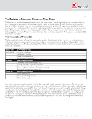 17
     The Business-to-Business e-Commerce Value Chain
     The Internet has revolutionized electronic commerce and has provided a standard protocol for the exchange of informa-
     tion, thus giving companies a window into a worldwide market for their products. Though electronic commerce has
     been around for a long time, electronic commerce has historically been prohibitively expensive for small and mid-sized
     businesses. The introduction of the Internet has made it possible for companies of any size to benefit from e-commerce.
     Figure 1 illustrates the electronic commerce value chain where the marketplace network is the Internet or Internet
     technology-based network. There are two orientations in the e-commerce value chain: (1) Transaction orientation and (2)
     Information orientation.

     The Transaction Orientation
     The transaction orientation is focused on business transactions that take place on the Internet, i.e., purchase orders,
     order confirmations, invoices, payments, etc. Network-based business transactions can be done by using the Internet
     or other types of networks. The characteristics of the different transaction-oriented electronic commerce solutions are
     listed in the table below.

       SOLUTION                 CHARACTERISTICS
       AUTOMATED                No Human Involvement
                                Computer to Computer
                               Time  accuracy are critical
                               Computer system integration
       HYBRID                   Web-based purchasing
                                Computer to computer exchange of data
                                Flexibility and on-line information are critical
                                System integration to achieve efficiency and accuracy
                                Computer to computer exchange of data
       MANUAL                   Web-based purchasing
                                Flexible  easy to use
                                Very low cost to the purchaser
                                Efficient for the supplier



      Information oriented transactions on the other hand are practically always restricted to the Internet. The Internet has
      opened vast opportunities for suppliers to exchange information with their customers. Information about product design,
      specifications, capabilities, and availability flows freely through the value chain, while the supplier gets feedback through
      the value chain on market demands and needs. This information is not only restricted to product information, services
      can be offered and demanded, project plans can be exchanged and worked on by several parties, and workgroups can
      be formed to exchange joint information. A basic characteristic of the information orientation is that no transaction or
      purchase is performed. The transaction or purchase has taken place or will take place depending on the information
      exchanged.




119 9 N A S A P a r k w a y  H o u s t o n , Tex a s 7 7 0 5 8  t e l : 2 8 1. 4 8 0 .1121  f a x : 2 8 1. 218 . 4 8 10  s a l e s @ d i c e n t r a l . c o m  w w w. d i c e n t r a l . c o m
 
