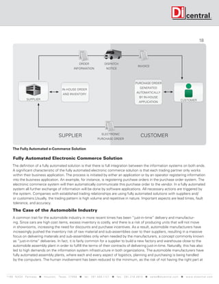 18




                                                                     order                   dispatch
                                                                                                                             invoice
                                                                information                    notice




                                                                                                                           purchase order
                                                                                                                               generated
                                                     In-house order
                                                                                                                            automatically
                                                     and inventory
                                                                                                                              by in-house
                   supplier                                                                                                                                           CUSTOMER
                                                                                                                              application




                                                 supplier                                 electronic
                                                                                                                                customer
                                                                                      purchase order


      The Fully Automated e-Commerce Solution

      Fully Automated Electronic Commerce Solution
     The definition of a fully automated solution is that there is full integration between the information systems on both ends.
     A significant characteristic of the fully automated electronic commerce solution is that each trading partner only works
     within their business application. The process is initiated by either an application or by an operator registering information
     into the business application. An example, for instance, is registering purchase orders in the purchase order system. The
     electronic commerce system will then automatically communicate this purchase order to the vendor. In a fully automated
     system all further exchange of information will be done by software applications. All necessary actions are triggered by
     the system. Companies with established trading relationships are using fully automated solutions with suppliers and/
     or customers.Usually, the trading pattern is high volume and repetitive in nature. Important aspects are lead times, fault
     tolerance, and accuracy.

     The Case of the Automobile Industry
      A common trait for the automobile industry in more recent times has been “just-in-time” delivery and manufactur-
      ing. Since cars are high cost items, excess inventory is costly, and there is a risk of producing units that will not move
      in showrooms, increasing the need for discounts and purchase incentives. As a result, automobile manufacturers have
      increasingly pushed the inventory risk of raw material and sub-assemblies over to their suppliers, resulting in a massive
      focus on delivering materials and sub-assemblies only when needed by the manufacturers, a concept commonly known
      as “just-in-time” deliveries. In fact, it is fairly common for a supplier to build a new factory and warehouse close to the
      automobile assembly plant in order to fulfill the terms of their contracts of delivering just-in-time. Naturally, this has also
      led to high demands on the information system infrastructure in both organizations. The automobile manufacturers have
      fully automated assembly plants, where each and every aspect of logistics, planning and purchasing is being handled
      by the computers. The human involvement has been reduced to the minimum, as the risk of not having the right part at



119 9 N A S A P a r k w a y  H o u s t o n , Tex a s 7 7 0 5 8  t e l : 2 8 1. 4 8 0 .1121  f a x : 2 8 1. 218 . 4 8 10  s a l e s @ d i c e n t r a l . c o m  w w w. d i c e n t r a l . c o m
 