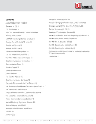 Contents                                                                                      Integration with IT Policies 22

      AN INTRODUCTION TO EDI 1                                                                      Proactive: Bringing EDI In-House & Under Control 22

      Overview of EDI 3                                                                             Strategic: Using EDI for Growth & Profitability 23

      EDI Terminology 3                                                                             Getting Strategic with EDI 23

      ANSI ASC X12 Interchange Control Structure 6                                                  5 Keys to EDI Integration Success 23

      Reading An ISA Line 6                                                                         Key #1 - Understand what you are getting yourself into 24

      EDIFACT Interchange Control Structure 8                                                       Key #2 - Start, learn, correct, expand 24

      Reading The UNA And UNB Lines 10                                                              Key #3 - It's all about the data 25

      Reading a UNG Line 11                                                                         Key #4 - Selecting the right software 25

      Reading a UNH Line 11                                                                         Key #5 - Selecting the right vendor 26

      Functional Acknowledgments 12                                                                 DiCentral, the mid-market choice for business intelligence,
                                                                                                    EDI and, integration 27
      EDI and Data Communications 12
                                                                                                    Learn more 27
     The Value Added Network Concept 13

      Data Communications Terminology 14

      Communication Types 15

      Signaling Speed 15

      Data Compression 15

      Error Control 15

      File Transfer Protocol 15

      Data Communication Standards 15

      Electronic Commerce in the 21st Century 16

     The Business-to-Business e-Commerce Value Chain 17

     The Transaction Orientation 17

      Fully Automated Electronic Commerce Solution 18

     The case of the automobile industry 18

      Hybrid Electronic Commerce Solution 19

      Manual Electronic Commerce Solution 20

      Getting Strategic with EDI 21

      Reactive: Getting Started with EDI 21

      Security 22

      Availability 22


119 9 N A S A P a r k w a y < H o u s t o n , Tex a s 7 7 0 5 8 < t e l : 2 8 1. 4 8 0 .1121 < f a x : 2 8 1. 218 . 4 8 10 < s a l e s @ d i c e n t r a l . c o m < w w w. d i c e n t r a l . c o m
 