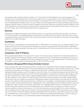 22
      like purchase orders, advance shipment notices, etc. At this phase of the EDI adoption curve most businesses will
      typically opt for out-sourced services or for low cost, easy to use in-house software. Of course the benefits of the out-
      sourced service is that the EDI work is done with little or no involvement from the business - there is no software to
      buy, no complicated terminology to learn - you just simply use a web-based system to receive purchase orders and enter
      advanced shipment notices, invoices and other transaction documents. While such a solution is perfectly viable for many
      small organizations that are gaining first exposure to EDI, questions begin to eventually arise that make an in-house solu-
      tion more viable - both for the small business and for the growing one.

      Security
      Regardless of available technology we have all seen stories in the press about sensitive credit card data, user informa-
      tion, and other types of restricted data being compromised. The simple truth of the matter is that there is only one way
      to guarantee that your data will not be at risk of compromise: keep it within your firewalls. Of course with any web-based
      system this is simply not feasible.

      Availability
      As with security, the availability of a web-based system is 100% reliant on an outside party. As a business begins to rely
      more and more on EDI, not having access to that data can have dire consequences on financial results in understated
      revenues, mis-allocated expenses, and break-downs in relationships with critical trading partners due to faulty or missing
      EDI data exchanges.

      Integration with IT Policies
      Although web-based systems try to account for issues such as secure access, integration of a web-based system into
      broader IT policies can be daunting. Disaster recovery, business continuity, access and security planning, and other mis-
      sion-critical IT functions and policies are simply not designed to account for a web-based system; the task often proves
      impossible. It is at this stage that businesses begin to look to bring EDI in-house.

      Proactive: Bringing EDI In-House  Under Control
      Once a business has made the decision that EDI is important to the organization there are several considerations that
      need to be made. Carefully planning an EDI purchase, deployment and integration within the larger context of an IT policy
      must be done cautiously and in advance. 1) Selecting the right Vendor: Selecting a vendor with a solid reputation for
      developing reliable and easy to use EDI software is a critical first step. As a mid-sized business you want to ensure that
      the vendor has significant experience with EDI, that they will be able to understand your problems and provide you with
      the type of advice that you need in order to properly establish EDI as a critical function of your business. 2) Selecting
      the right software for your needs: Is the software easy to use? Does it have a reputation as a trusted, reliable product
      that can grow with your needs? Ensuring that you have positive answers to both questions will mean that you will have
      an easier time setting up EDI properly and that your staff will use it accordingly. 3) Understanding the growth potential:
      Does the vendor you are selecting provide an upgrade path to more sophisticated products? Will you be able to start with
      a single-user system and grow to a multiuser and perhaps to an integrated system as your EDI needs grow? Ensuring
      that you have growth opportunity with the investment you are making will mean not having to re-invest in new and
      unproven equipment as your business grows. 4) In what other ways can my vendor help? Can the vendor provide you
      with consulting services to help you best utilize your newly purchased EDI software? Will they provide you with reviews
      of your environment to help you identify areas that need bolstering? Ensuring that you work with a vendor that can help
      you and will treat you as a key customer is critical for the small and mid-sized business that does not want to get lost in
      the “other” revenue category of a multi-national corporation that happens to also provide EDI software.




119 9 N A S A P a r k w a y  H o u s t o n , Tex a s 7 7 0 5 8  t e l : 2 8 1. 4 8 0 .1121  f a x : 2 8 1. 218 . 4 8 10  s a l e s @ d i c e n t r a l . c o m  w w w. d i c e n t r a l . c o m
 