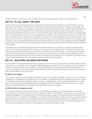 25
      thought through a process that you can manage and that has the least negative impact on your organization.

      KEY #3 - IT’s ALL ABOUT THE DATA
     You have looked at your existing processes, you’ve planned a phased implementation of your EDI integration, you are
     ready to go, right? Maybe. For mid-market companies one of the biggest implementation challenges often deals with
     data. There are two aspects of the data you are going to be dealing with that you need to consider: data cleanliness and
     subject-matter expertise. Data cleanliness simply means that before you embark on your EDI integration project you
     should consider the state of your data and how it will impact the project. More specifically, think about issues like duplica-
     tion or inaccurate data; for example, you may employ a look-up table to cross reference purchase orders with stock keep-
     ing units (SKUs) that your company uses. Duplicate SKU numbers with different descriptions may not be a problem for a
     data entry clerk who may intuitively know the difference, but they could create significant problems for your data integra-
     tion project. This is just one example of how dirty data could impact your project. As you prepare for your EDI integration
     project, review all the data sets that are going to be impacted by the project and ensure that the data has been scrubbed
     and corrected.

      A second aspect of managing data that mid-market companies often have trouble with is access to a subject-matter
      expert. It’s important to understand that whether you are doing the data integration with consultants or with services
      provided by your EDI integration vendor, their subject matter expertise is data integration - not necessarily the systems
      involved. For this reason you will need access to someone who is familiar with your ERP and your EDI systems to be
      able to answer technical questions as they arise during the project. Having access to such a subject matter expertise will
      make it significantly easier to get your project completed on-time and within budget.

      KEY #4 - SELECTING THE RIGHT SOFTWARE
      As you research EDI integration solutions for your business, you are bound to find yourself on a vendor’s website with an
      impressive list of companies to which they have sold data integration software. As a mid-market business it’s important
      to keep in mind that just because it worked for a Fortune 500 organization does not necessarily mean it will work for
      you. As you embark on your vendor and software selection process, consider several key issues about the software you
      select that will help you narrow your field:

      Q1 What is my budget?

     This may seem obvious but data integration projects are notorious for going over budget. The reason for this is two-fold:
     scope-creep is responsible for a significant part of the problem - companies that have’nt prepared properly have to adjust
     for changing circumstances. The second reason, however, is related with poor planning regarding software. It’s critical
     that your software budget is established as early as possible so that when possible vendors are selected, you will be
     able to quickly gauge whether the software being considered is within your budget.

      Q2 Who will do the integration work?

      It’s surprising how often companies will embark on an EDI integration project only to realize after they have already
      committed to it, that they don’t have any in-house expertise to perform the integration. Learning how to work with data
      integration packages is not something you should embark on unless you plan on having that subject-matter expertise in-
      house even after your integration is completed. If you decide to do the integration using in-house resources, the software
      features and ease-of-use utilized in the implementation process should be important factors in your decision. If, on the
      other hand, you will use third party consultants or rely on the software vendor to perform the work, the features of the
      software you should focus on might be more related to your post-implementation needs.




119 9 N A S A P a r k w a y  H o u s t o n , Tex a s 7 7 0 5 8  t e l : 2 8 1. 4 8 0 .1121  f a x : 2 8 1. 218 . 4 8 10  s a l e s @ d i c e n t r a l . c o m  w w w. d i c e n t r a l . c o m
 