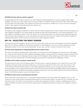 26
      Q3 What formats will you need to support?

      Understanding the file formats involved in your EDI integration project goes back to having a subject-matter expert
      available. How does your ERP system import and export data? Via a flat-file? Proprietary format? XML? APIs? What kind
      of format does your EDI system use? Having the answers to the questions will allow you to know to ask the software
      vendor if they support the specific formats you need to use.

      Q4 How fast does it need to be?

     The speed of EDI integration software is a factor that mid-market companies don’t often consider. After all, just about any
     data integration package on the market today can handle the data volume generated by a mid-market organization. The
     key question to consider however, is room for growth. As your business grows, your data volumes will expand exponen-
     tially; and since data integration is not an easy process you want to ensure that your systems will be able to handle the
     expanded data volume without having to re-architect your EDI integration solution.

      KEY #5 - SELECTING THE RIGHT VENDOR
      Choosing the right EDI integration vendor is the fifth, and in some cases, the most critical aspect of your EDI integration
      planning. The choices available to mid-market companies for data integration are many, and often selecting the most
      appropriate vendor can be a very confusing process. As you seek a vendor, consider a number of key criteria:

      Q1 How much experience in integrating EDI does the vendor have?

      One of the first aspects of selecting the right vendor is to consider how much experience the vendor has in EDI integra-
      tion. There are many vendors of data integration packages; however, working with EDI integration requires a specific skill
      set and introduces a set of challenges that are unique to EDI integration. When selecting your EDI vendor, ensure that
      you work with one that has been in the EDI integration business and understands the challenges involved.

      Q2 What is the vendor’s primary market focus?

      Everyone wants to work with the big guys right? The right answer is going to depend on the market focus of your EDI
      integration software vendor. Do they primarily focus on enterprise customers? If that’s their main area of focus, how
      much attention will you be able to get as a mid-market organization? Will you be on the top of the priority list if there
      are any problems? Are you going to get access to the best resources the vendor has available? Select a data integration
      vendor that focuses on small and mid-market companies and you are much more likely to get the kind of service that will
      mean the difference between success and failure for you.

      Q3 Will you have access to professional services?

      Even if you have in-house resources, or if you have hired consultants to do most of the EDI integration work, it’s still
      important to have ready access to professional services from the software vendor. The reason for this is simple: you may
      only rely on them for training, or you may end up needing their expertise to help you resolve a challenging part of your
      project. Whatever the case, if you don’t have ready access to professional services it may put your integration project in
      jeopardy.




119 9 N A S A P a r k w a y  H o u s t o n , Tex a s 7 7 0 5 8  t e l : 2 8 1. 4 8 0 .1121  f a x : 2 8 1. 218 . 4 8 10  s a l e s @ d i c e n t r a l . c o m  w w w. d i c e n t r a l . c o m
 
