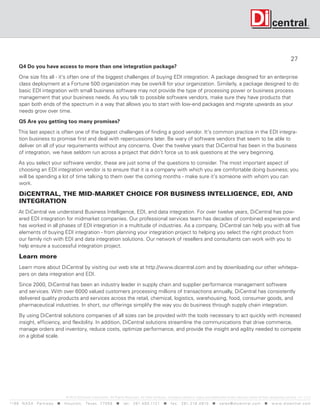 27
      Q4 Do you have access to more than one integration package?

      One size fits all - it’s often one of the biggest challenges of buying EDI integration. A package designed for an enterprise
      class deployment at a Fortune 500 organization may be overkill for your organization. Similarly, a package designed to do
      basic EDI integration with small business software may not provide the type of processing power or business process
      management that your business needs. As you talk to possible software vendors, make sure they have products that
      span both ends of the spectrum in a way that allows you to start with low-end packages and migrate upwards as your
      needs grow over time.

      Q5 Are you getting too many promises?

     This last aspect is often one of the biggest challenges of finding a good vendor. It’s common practice in the EDI integra-
     tion business to promise first and deal with repercussions later. Be wary of software vendors that seem to be able to
     deliver on all of your requirements without any concerns. Over the twelve years that DiCentral has been in the business
     of integration, we have seldom run across a project that didn’t force us to ask questions at the very beginning.

      As you select your software vendor, these are just some of the questions to consider. The most important aspect of
      choosing an EDI integration vendor is to ensure that it is a company with which you are comfortable doing business; you
      will be spending a lot of time talking to them over the coming months - make sure it’s someone with whom you can
      work.

      DiCENTRAL, THE MID-MARKET CHOICE FOR BUSINESS INTELLIGENCE, EDI, AND
      INTEGRATION
      At DiCentral we understand Business Intelligence, EDI, and data integration. For over twelve years, DiCentral has pow-
      ered EDI integration for midmarket companies. Our professional services team has decades of combined experience and
      has worked in all phases of EDI integration in a multitude of industries. As a company, DiCentral can help you with all five
      elements of buying EDI integration - from planning your integration project to helping you select the right product from
      our family rich with EDI and data integration solutions. Our network of resellers and consultants can work with you to
      help ensure a successful integration project.

      Learn more
      Learn more about DiCentral by visiting our web site at http://www.dicentral.com and by downloading our other whitepa-
      pers on data integration and EDI.

      Since 2000, DiCentral has been an industry leader in supply chain and supplier performance management software
      and services. With over 6000 valued customers processing millions of transactions annually, DiCentral has consistently
      delivered quality products and services across the retail, chemical, logistics, warehousing, food, consumer goods, and
      pharmaceutical industries. In short, our offerings simplify the way you do business through supply chain integration.

      By using DiCentral solutions companies of all sizes can be provided with the tools necessary to act quickly with increased
      insight, efficiency, and flexibility. In addition, DiCentral solutions streamline the communications that drive commerce,
      manage orders and inventory, reduce costs, optimize performance, and provide the insight and agility needed to compete
      on a global scale.




                                    © 2010 DiCentral Corporation. All Rights Reserved. All other products, company names or logos are trademarks and/or service marks of their respective owners. v 1 -1/ 12
119 9 N A S A P a r k w a y  H o u s t o n , Tex a s 7 7 0 5 8  t e l : 2 8 1. 4 8 0 .1121  f a x : 2 8 1. 218 . 4 8 10  s a l e s @ d i c e n t r a l . c o m  w w w. d i c e n t r a l . c o m
 