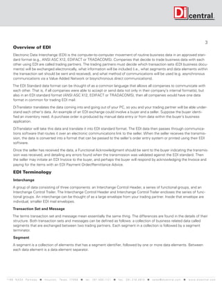 3
      Overview of EDI
      Electronic Data Interchange (EDI) is the computer-to-computer movement of routine business data in an approved stan-
      dard format (e.g., ANSI ASC X12, EDIFACT or TRADACOMS). Companies that decide to trade business data with each
      other using EDI are called trading partners. The trading partners must decide which transaction sets (EDI business docu-
      ments) will be exchanged electronically, what information will be included (i.e., what segments and data elements within
      the transaction set should be sent and received), and what method of communications will be used (e.g. asynchronous
      communications via a Value Added Network or bisynchronous direct communications).

     The EDI Standard data format can be thought of as a common language that allows all companies to communicate with
     each other. That is, if all companies were able to accept or send data not only in their company's internal format(s), but
     also in an EDI standard format (ANSI ASC X12, EDIFACT or TRADACOMS), then all companies would have one data
     format in common for trading EDI mail.

      DiTranslator translates the data coming into and going out of your PC, so you and your trading partner will be able under-
      stand each other's data. An example of an EDI exchange could involve a buyer and a seller. Suppose the buyer identi-
      fied an inventory need. A purchase order is produced by manual data entry or from data within the buyer's business
      application.

      DiTranslator will take this data and translate it into EDI standard format. The EDI data then passes through communica-
      tions software that routes it over an electronic communications link to the seller. When the seller receives the transmis-
      sion, the data is converted into a format that can be passed to the seller's order entry system or printed using their EDI
      software.

      Once the seller has received the data, a Functional Acknowledgment should be sent to the buyer indicating the transmis-
      sion was received, and detailing any errors found when the transmission was validated against the EDI standard. Then
      the seller may initiate an EDI Invoice to the buyer, and perhaps the buyer will respond by acknowledging the Invoice and
      paying for the items with an EDI Payment Order/Remittance Advice.

      EDI Terminology
      Interchange

      A group of data consisting of three components: an Interchange Control Header, a series of functional groups, and an
      Interchange Control Trailer. The Interchange Control Header and Interchange Control Trailer encloses the series of func-
      tional groups. An interchange can be thought of as a large envelope from your trading partner. Inside that envelope are
      individual, smaller EDI mail envelopes.

      Transaction Set and Message

     The terms transaction set and message mean essentially the same thing. The differences are found in the details of their
     structure. Both transaction sets and messages can be defined as follows: a collection of business related data called
     segments that are exchanged between two trading partners. Each segment in a collection is followed by a segment
     terminator.

      Segment

      A segment is a collection of elements that has a segment identifier, followed by one or more data elements. Between
      each data element is a data element separator.




119 9 N A S A P a r k w a y < H o u s t o n , Tex a s 7 7 0 5 8 < t e l : 2 8 1. 4 8 0 .1121 < f a x : 2 8 1. 218 . 4 8 10 < s a l e s @ d i c e n t r a l . c o m < w w w. d i c e n t r a l . c o m
 