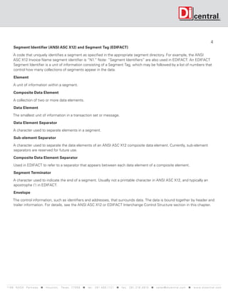 4
      Segment Identifier (ANSI ASC X12) and Segment Tag (EDIFACT)

      A code that uniquely identifies a segment as specified in the appropriate segment directory. For example, the ANSI
      ASC X12 Invoice Name segment identifier is “N1.” Note: “Segment Identifiers” are also used in EDIFACT. An EDIFACT
      Segment Identifier is a unit of information consisting of a Segment Tag, which may be followed by a list of numbers that
      control how many collections of segments appear in the data.

      Element

      A unit of information within a segment.

      Composite Data Element

      A collection of two or more data elements.
      Data Element

     The smallest unit of information in a transaction set or message.

      Data Element Separator

      A character used to separate elements in a segment.

      Sub-element Separator

      A character used to separate the data elements of an ANSI ASC X12 composite data element. Currently, sub-element
      separators are reserved for future use.

      Composite Data Element Separator

      Used in EDIFACT to refer to a separator that appears between each data element of a composite element.

      Segment Terminator

      A character used to indicate the end of a segment. Usually not a printable character in ANSI ASC X12, and typically an
      apostrophe (‘) in EDIFACT.

      Envelope

     The control information, such as identifiers and addresses, that surrounds data. The data is bound together by header and
     trailer information. For details, see the ANSI ASC X12 or EDIFACT Interchange Control Structure section in this chapter.




119 9 N A S A P a r k w a y < H o u s t o n , Tex a s 7 7 0 5 8 < t e l : 2 8 1. 4 8 0 .1121 < f a x : 2 8 1. 218 . 4 8 10 < s a l e s @ d i c e n t r a l . c o m < w w w. d i c e n t r a l . c o m
 