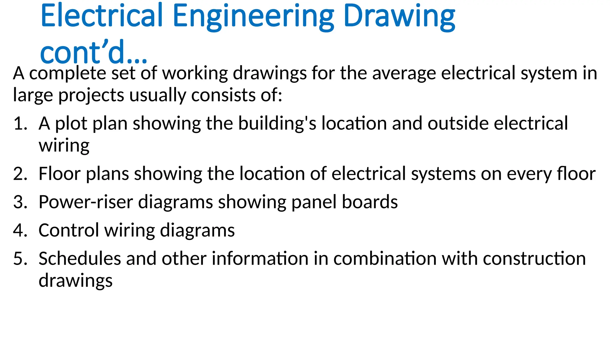 Electrical Engineering Drawing
cont’d…
A complete set of working drawings for the average electrical system in
large projects usually consists of:
1. A plot plan showing the building's location and outside electrical
wiring
2. Floor plans showing the location of electrical systems on every floor
3. Power-riser diagrams showing panel boards
4. Control wiring diagrams
5. Schedules and other information in combination with construction
drawings
 