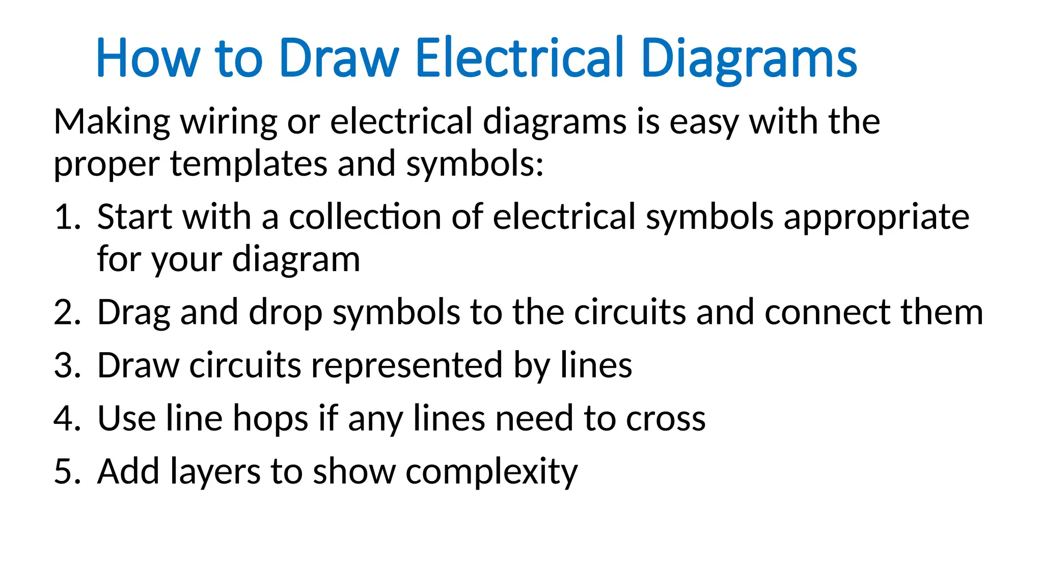 How to Draw Electrical Diagrams
Making wiring or electrical diagrams is easy with the
proper templates and symbols:
1. Start with a collection of electrical symbols appropriate
for your diagram
2. Drag and drop symbols to the circuits and connect them
3. Draw circuits represented by lines
4. Use line hops if any lines need to cross
5. Add layers to show complexity
 