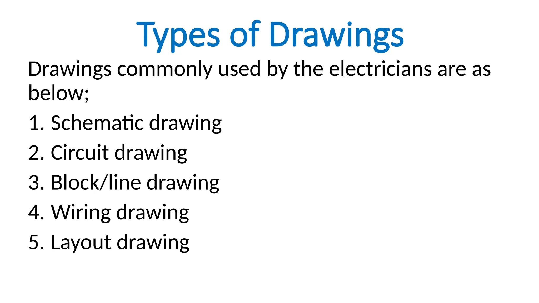 Types of Drawings
Drawings commonly used by the electricians are as
below;
1. Schematic drawing
2. Circuit drawing
3. Block/line drawing
4. Wiring drawing
5. Layout drawing
 