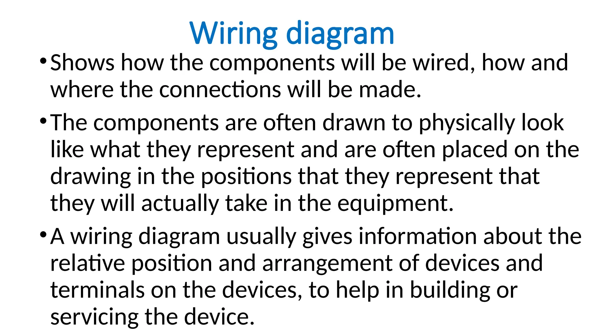 Wiring diagram
•Shows how the components will be wired, how and
where the connections will be made.
•The components are often drawn to physically look
like what they represent and are often placed on the
drawing in the positions that they represent that
they will actually take in the equipment.
•A wiring diagram usually gives information about the
relative position and arrangement of devices and
terminals on the devices, to help in building or
servicing the device.
 