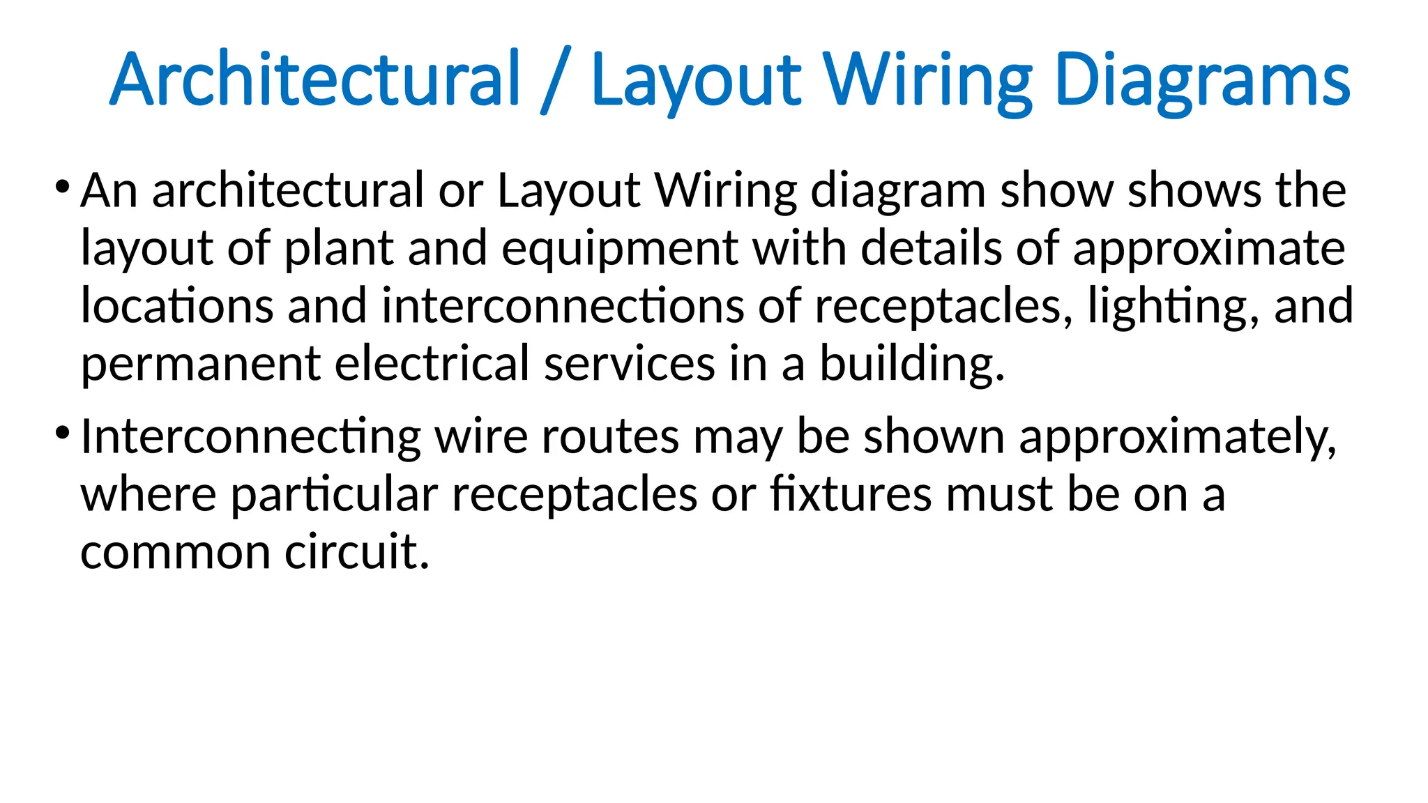 Architectural / Layout Wiring Diagrams
•An architectural or Layout Wiring diagram show shows the
layout of plant and equipment with details of approximate
locations and interconnections of receptacles, lighting, and
permanent electrical services in a building.
•Interconnecting wire routes may be shown approximately,
where particular receptacles or fixtures must be on a
common circuit.
 