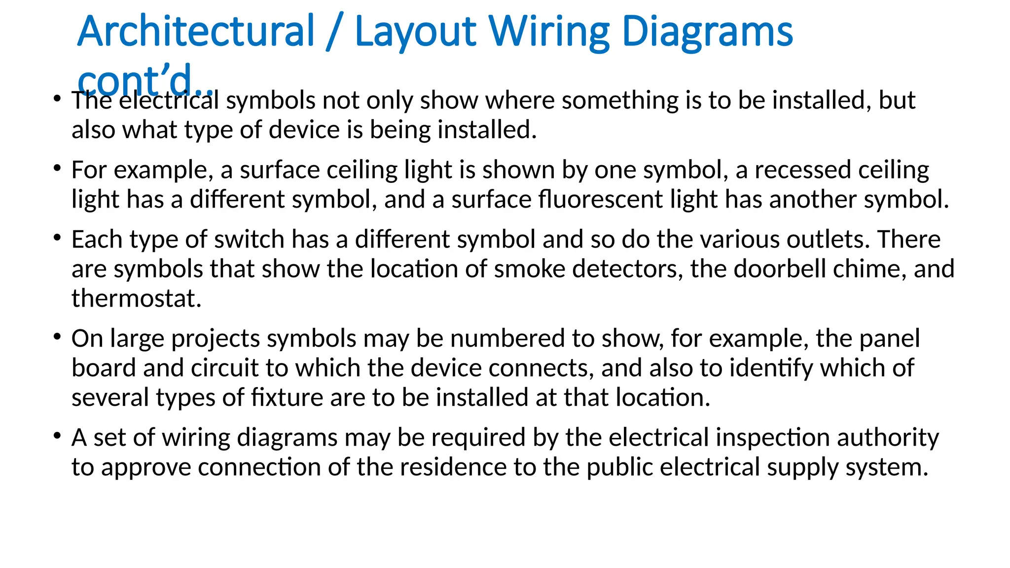 Architectural / Layout Wiring Diagrams
cont’d..
• The electrical symbols not only show where something is to be installed, but
also what type of device is being installed.
• For example, a surface ceiling light is shown by one symbol, a recessed ceiling
light has a different symbol, and a surface fluorescent light has another symbol.
• Each type of switch has a different symbol and so do the various outlets. There
are symbols that show the location of smoke detectors, the doorbell chime, and
thermostat.
• On large projects symbols may be numbered to show, for example, the panel
board and circuit to which the device connects, and also to identify which of
several types of fixture are to be installed at that location.
• A set of wiring diagrams may be required by the electrical inspection authority
to approve connection of the residence to the public electrical supply system.
 