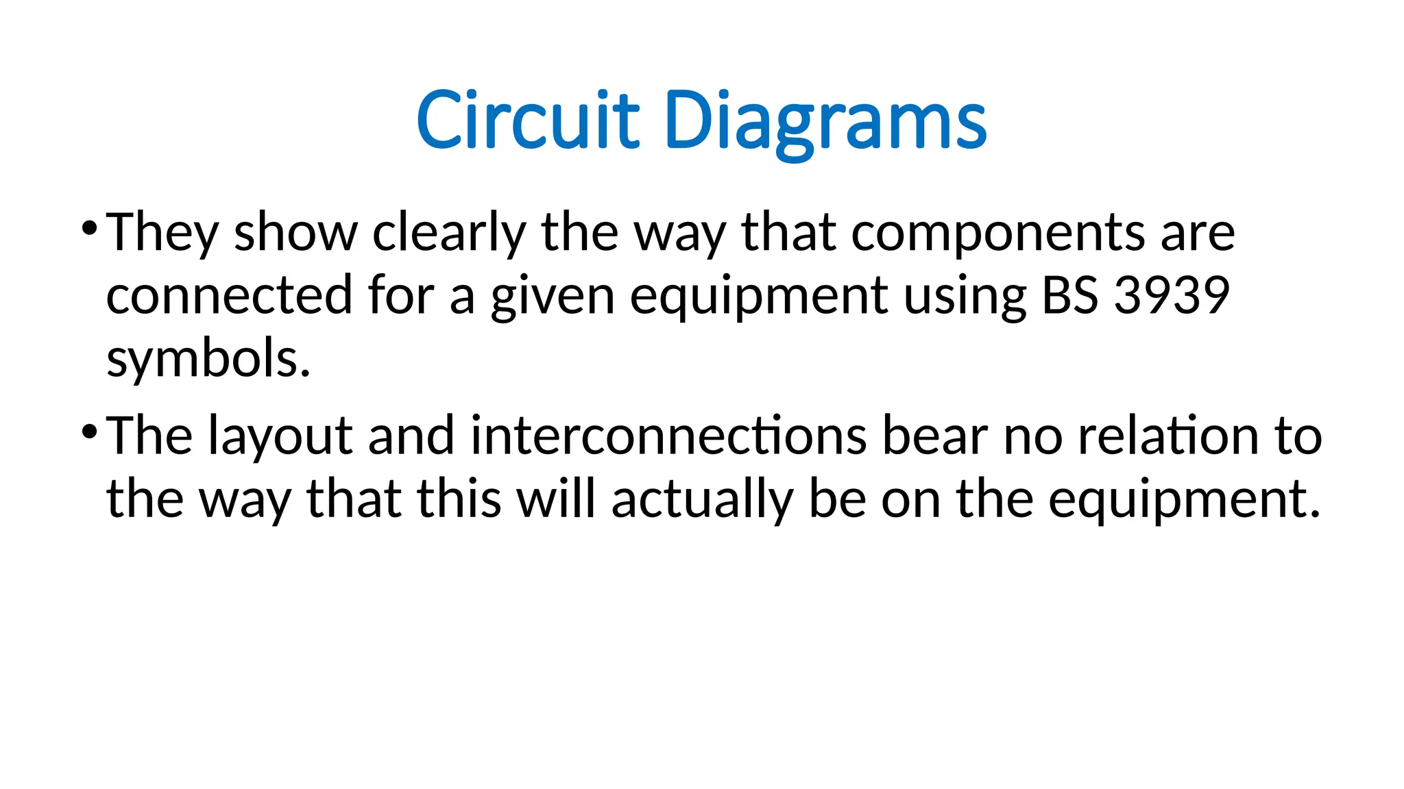 Circuit Diagrams
•They show clearly the way that components are
connected for a given equipment using BS 3939
symbols.
•The layout and interconnections bear no relation to
the way that this will actually be on the equipment.
 