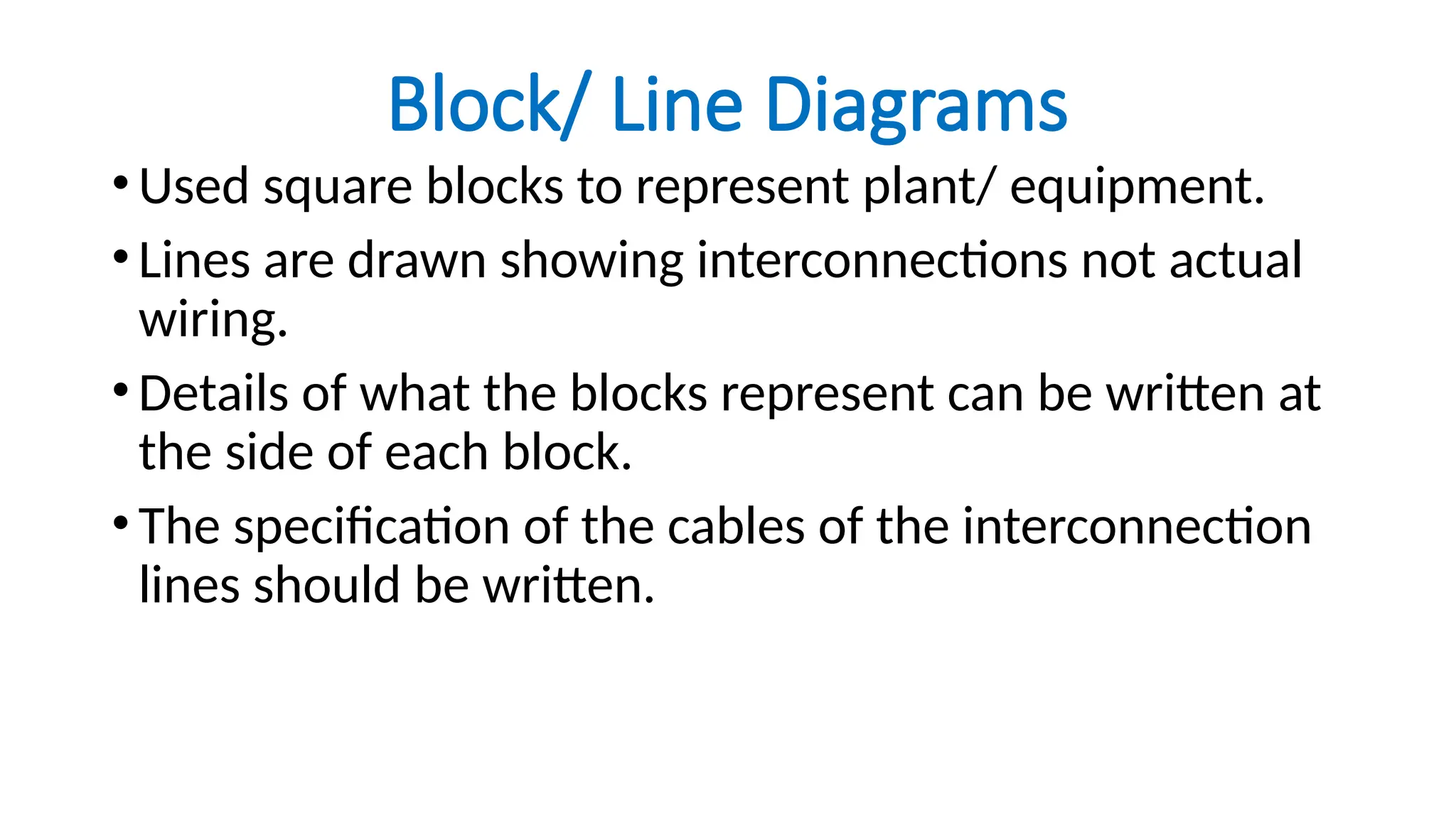 Block/ Line Diagrams
•Used square blocks to represent plant/ equipment.
•Lines are drawn showing interconnections not actual
wiring.
•Details of what the blocks represent can be written at
the side of each block.
•The specification of the cables of the interconnection
lines should be written.
 