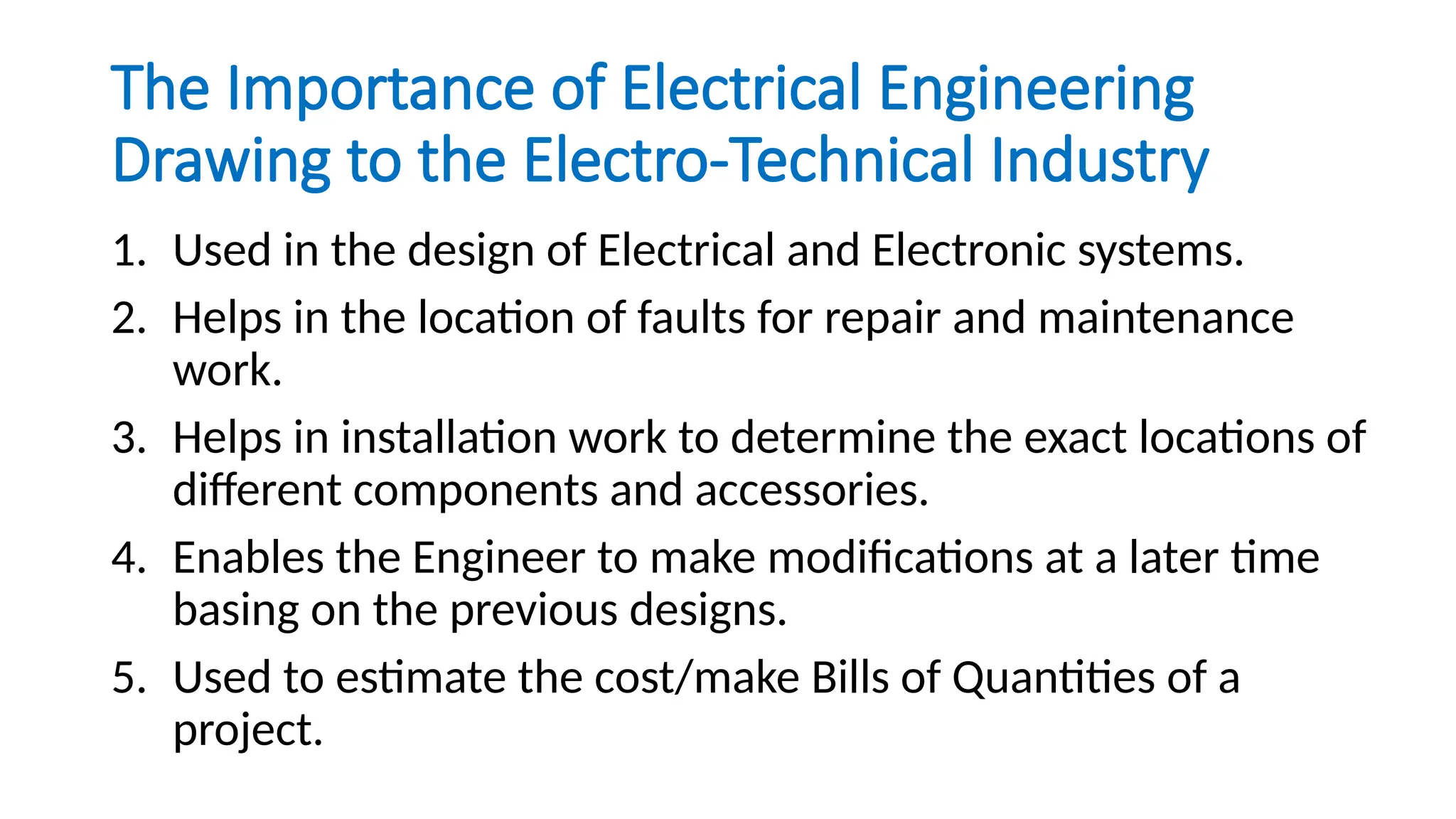 The Importance of Electrical Engineering
Drawing to the Electro-Technical Industry
1. Used in the design of Electrical and Electronic systems.
2. Helps in the location of faults for repair and maintenance
work.
3. Helps in installation work to determine the exact locations of
different components and accessories.
4. Enables the Engineer to make modifications at a later time
basing on the previous designs.
5. Used to estimate the cost/make Bills of Quantities of a
project.
 