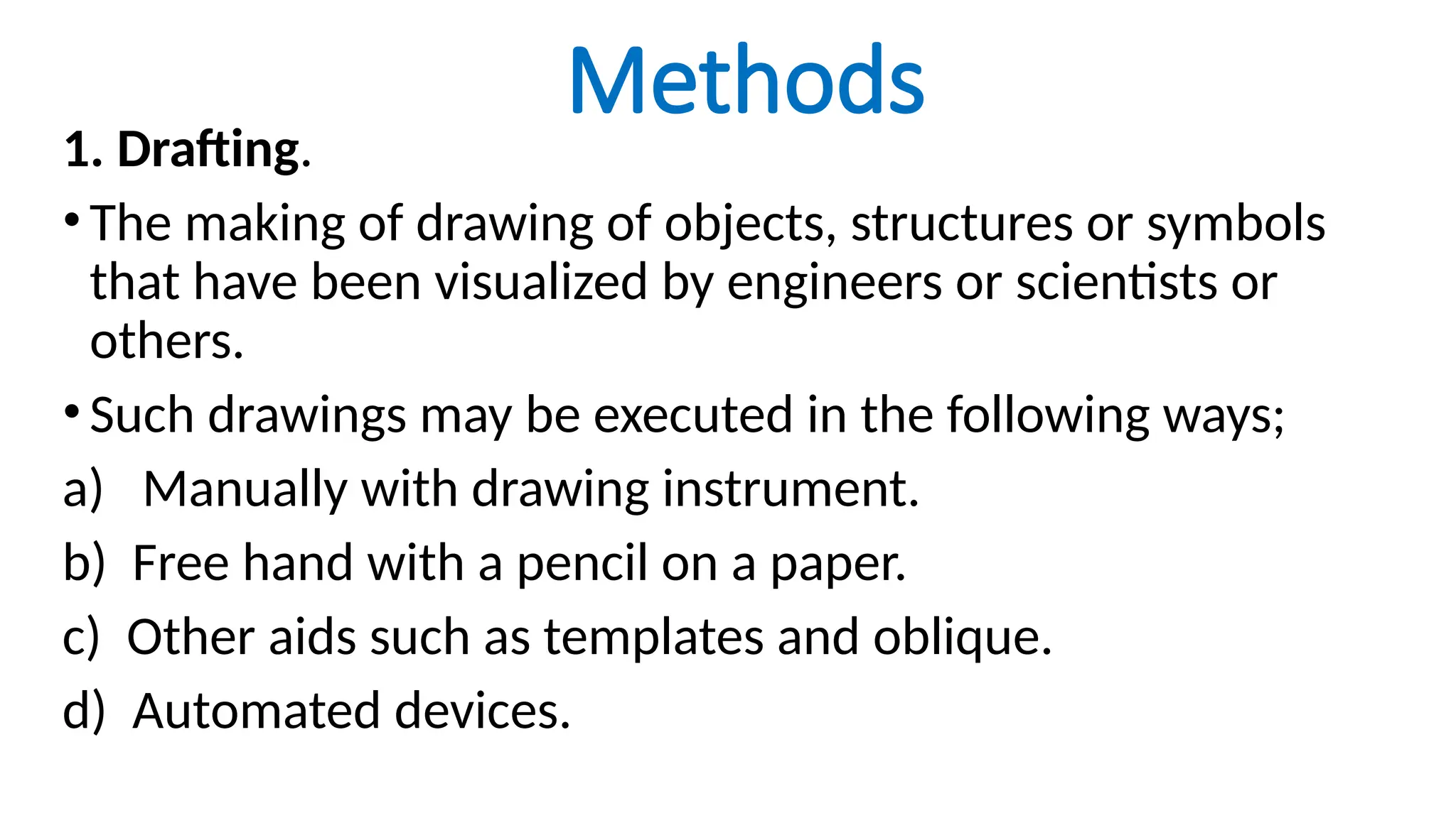 Methods
1. Drafting.
•The making of drawing of objects, structures or symbols
that have been visualized by engineers or scientists or
others.
•Such drawings may be executed in the following ways;
a) Manually with drawing instrument.
b) Free hand with a pencil on a paper.
c) Other aids such as templates and oblique.
d) Automated devices.
 