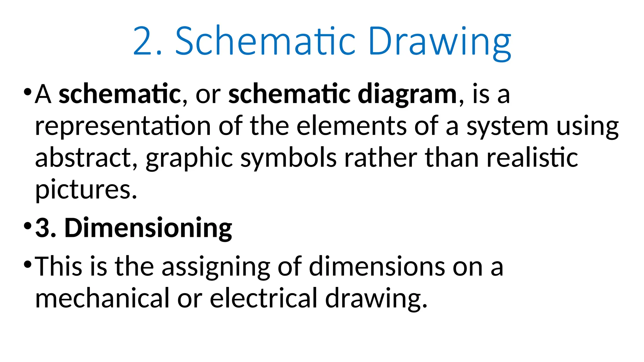2. Schematic Drawing
•A schematic, or schematic diagram, is a
representation of the elements of a system using
abstract, graphic symbols rather than realistic
pictures.
•3. Dimensioning
•This is the assigning of dimensions on a
mechanical or electrical drawing.
 