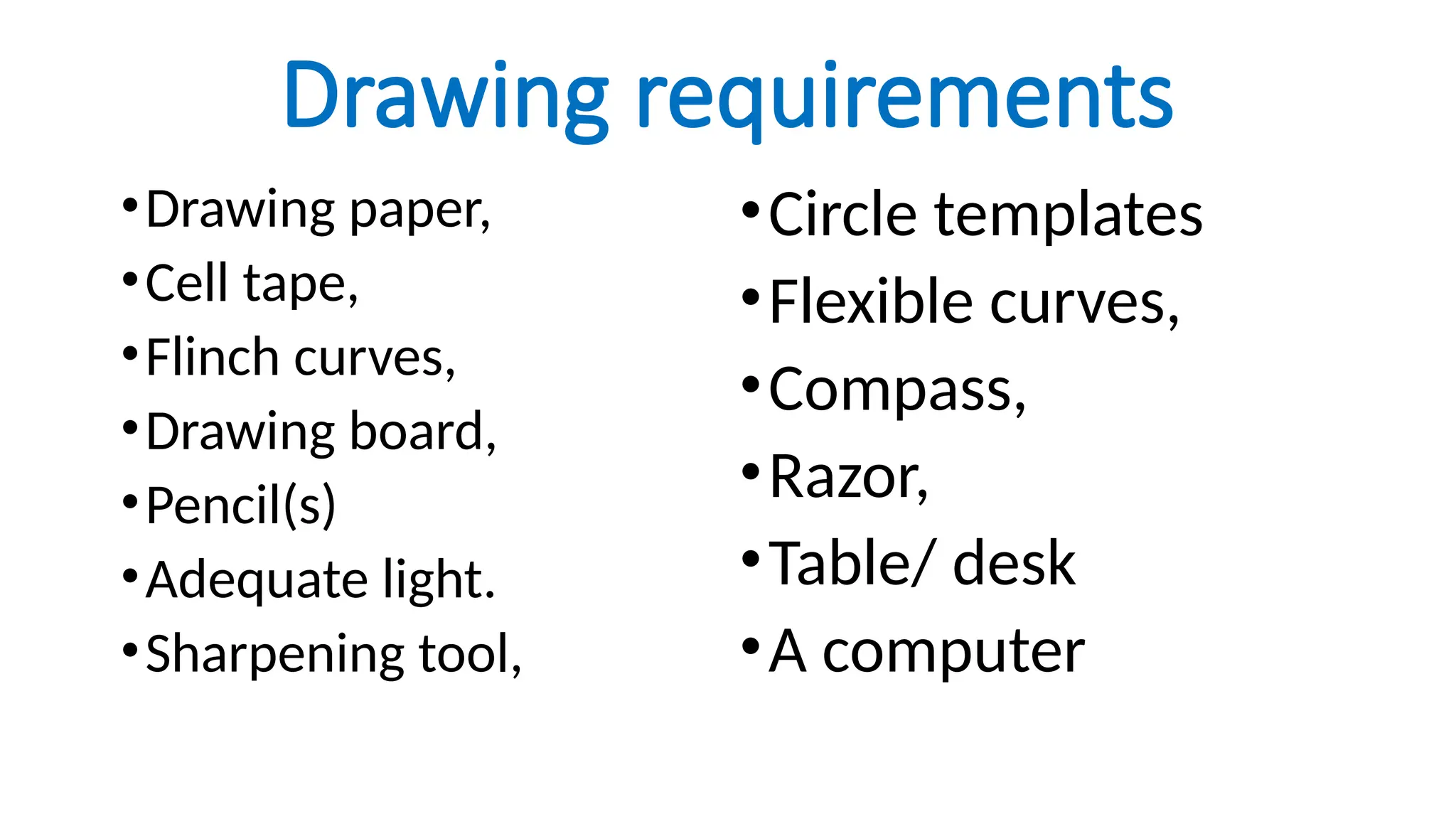 Drawing requirements
•Drawing paper,
•Cell tape,
•Flinch curves,
•Drawing board,
•Pencil(s)
•Adequate light.
•Sharpening tool,
•Circle templates
•Flexible curves,
•Compass,
•Razor,
•Table/ desk
•A computer
 