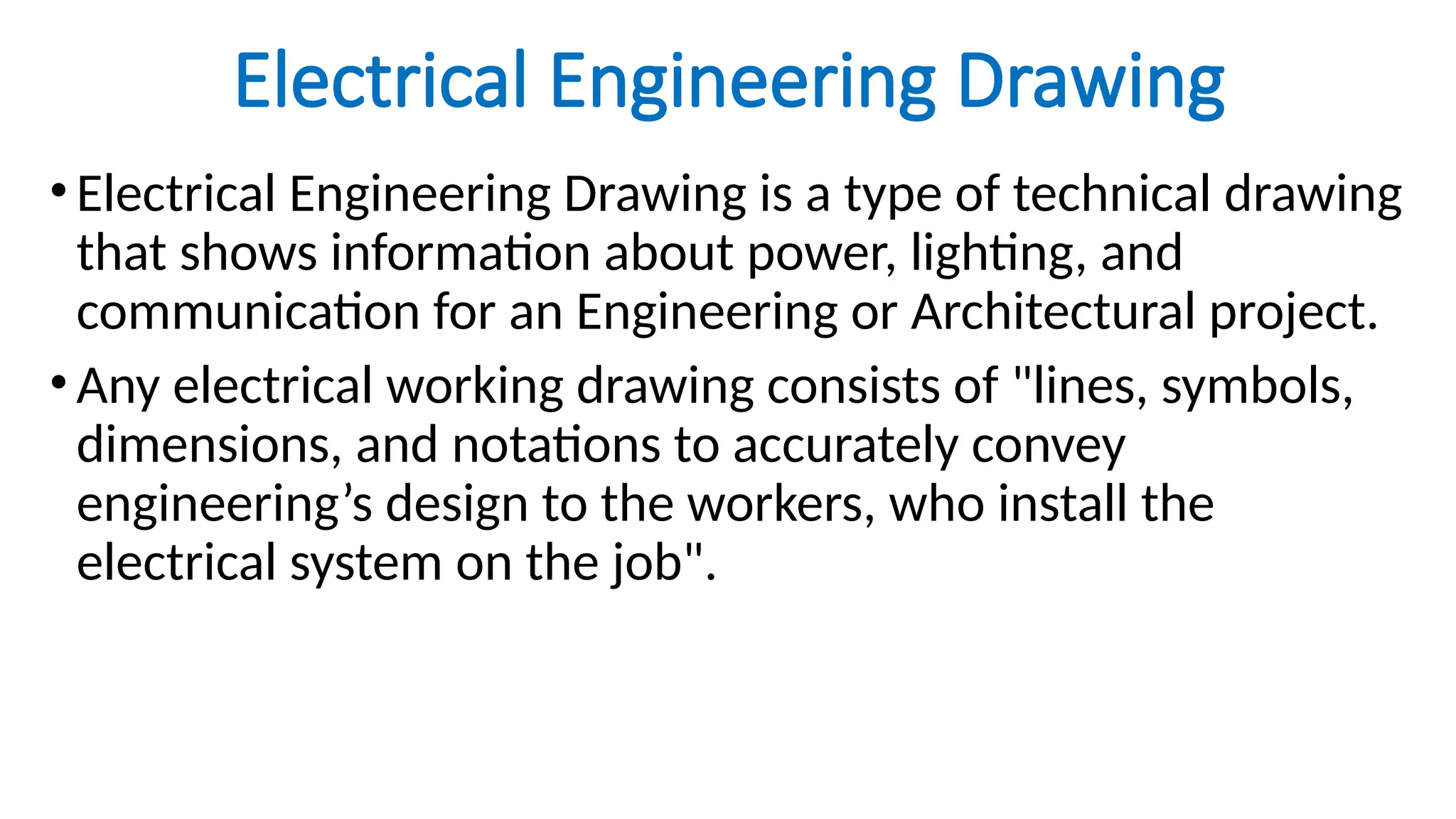 Electrical Engineering Drawing
•Electrical Engineering Drawing is a type of technical drawing
that shows information about power, lighting, and
communication for an Engineering or Architectural project.
•Any electrical working drawing consists of "lines, symbols,
dimensions, and notations to accurately convey
engineering’s design to the workers, who install the
electrical system on the job".
 