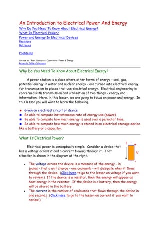 An Introduction to Electrical Power And Energy <br />Why Do You Need To Know About Electrical Energy? <br />What Is Electrical Power? <br />Power and Energy In Electrical Devices <br />Resistors Batteries <br />Problems<br />You are at:  Basic Concepts - Quantities - Power & Energy Return to Table of Contents <br />Why Do You Need To Know About Electrical Energy? <br />        A power station is a place where other forms of energy - coal, gas, potential energy in water and nuclear energy - are turned into electrical energy for transmission to places that use electrical energy.  Electrical engineering is concerned with transmission and ultilization of two things - energy and information.  Here, in this lesson, we are going to focus on power and energy.  In this lesson you will want to learn the following. <br />   Given an electrical circuit or device <br />   Be able to compute instantaneous rate of energy use (power).    Be able to compute how much energy is used over a period of time.    Be able to compute how much energy is stored in an electrical storage device like a battery or a capacitor.<br />What Is Electrical Power? right0        Electrical power is conceptually simple.  Consider a device that has a voltage across it and a current flowing through it.  That situation is shown in the diagram at the right. <br />The voltage across the device is a measure of the energy - in joules - that a unit charge - one couloumb - will dissipate when it flows through the device.  (Click here to go to the lesson on voltage if you want to review.)  If the device is a resistor, then the energy will appear as heat energy in the resistor.  If the device is a battery, then the energy will be stored in the battery.<br />The current is the number of couloumbs that flows through the device in one second.j  ( HYPERLINK quot;
http://www.facstaff.bucknell.edu/mastascu/elessonshtml/Basic/Basic2i.htmlquot;
  quot;
Current3quot;
 Click here to go to the lesson on current if you want to review.)<br />If each couloumb dissipates V joules, and I couloumbs flows in one second, then the rate of energy dissipation is the product, VI.<br />        That's what power is - the rate at which energy is expended.  The rest of the story includes these points. <br />It doesn't matter what the electrical device is, the rate at which energy is delivered to the device is VI as long as the voltage and current are defined as shown.<br />The power can be negative.  If the device is a battery, then current - as defined in the figure - can easily be negative if, for example, a resistor is attached to the battery.  If the power is negative, then the rate at which the device expends energy is negative.  That really means that it is delivering energy in that situation.<br />Power in Electrical Devices <br />        A resistor is one device for which you can compute power dissipation. <br />A symbol for a resistor is shown below, along with a voltage, Vr, across the resistor and a current, Ir, flowing through the resistor.<br />We can compute the power delivered to the resistor.  It's just the product of the voltage across the resistor and the current through the resistor, VrIr.<br />But there's more to the story. <br />In a resistor, there is a relationship between the voltage and the current, and we can use that knowledge to get a different expression - one that will give more insight.<br />We know that Vr = Rir, so the power is just:<br />Power into the resistor = VrIr = (RIr)Ir = R(Ir)2.<br />We can also use the expression for the current Ir = Vr/R,<br />Power into the resistor = VrIr = Vr(Vr/R) = (Vr)2/R.<br />        At different times, these two results - which are equivalent - can be used - whichever is appropriate.  Besides being a useful result tthese are also  illuminating results (And that's not a reference to the fact that a typical light bulb is a resistor that dissipates power/energy.). <br />The power dissipated by a resistor is always positive.  That means that it does not (and in fact it could not) generate energy.  It always dissipates energy - uses it up - contributing to the heat death of the universe.<br />We know the power is positive because R is always positive (and it will always be for any resistor that doesn't have hidden transistors) and because the square of the current has to be a positive number.<br />Problems <br />P1.   You have a 1K resistor, and there is 25 volts across the resistor.  Determine the power (in watts) that the resistor dissipates. <br />Top of Form<br />Enter your answer in the box below, then click the button to submit your answer.  You will get a grade on a 0 (completely wrong) to 100 (perfectly accurate answer) scale. <br />        You have a 1K resistor, and there is 25 volts across the resistor.  Determine the power (in watts) that the resistor dissipates. <br />Your grade is:<br />Bottom of Form<br />P2. You have a 25 watt light bulb that operates with 12.6 volts across it.  Determine the resistance of the light bulb. <br />Top of Form<br />Enter your answer in the box below, then click the button to submit your answer.<br />Bottom of Form<br />