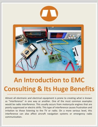 An Introduction to EMC
Consulting & Its Huge Benefits
Almost all electronic and electrical equipment is prone to creating what is known
as “interference” in one way or another. One of the most common examples
would be radio interference. This usually occurs from motorcycle engines that are
poorly suppressed or electric drills. This type of interference causes frustration and
irritation to those listening to the TV or radio. On a more serious level, this
interference can also affect aircraft navigation systems or emergency radio
communication.
 