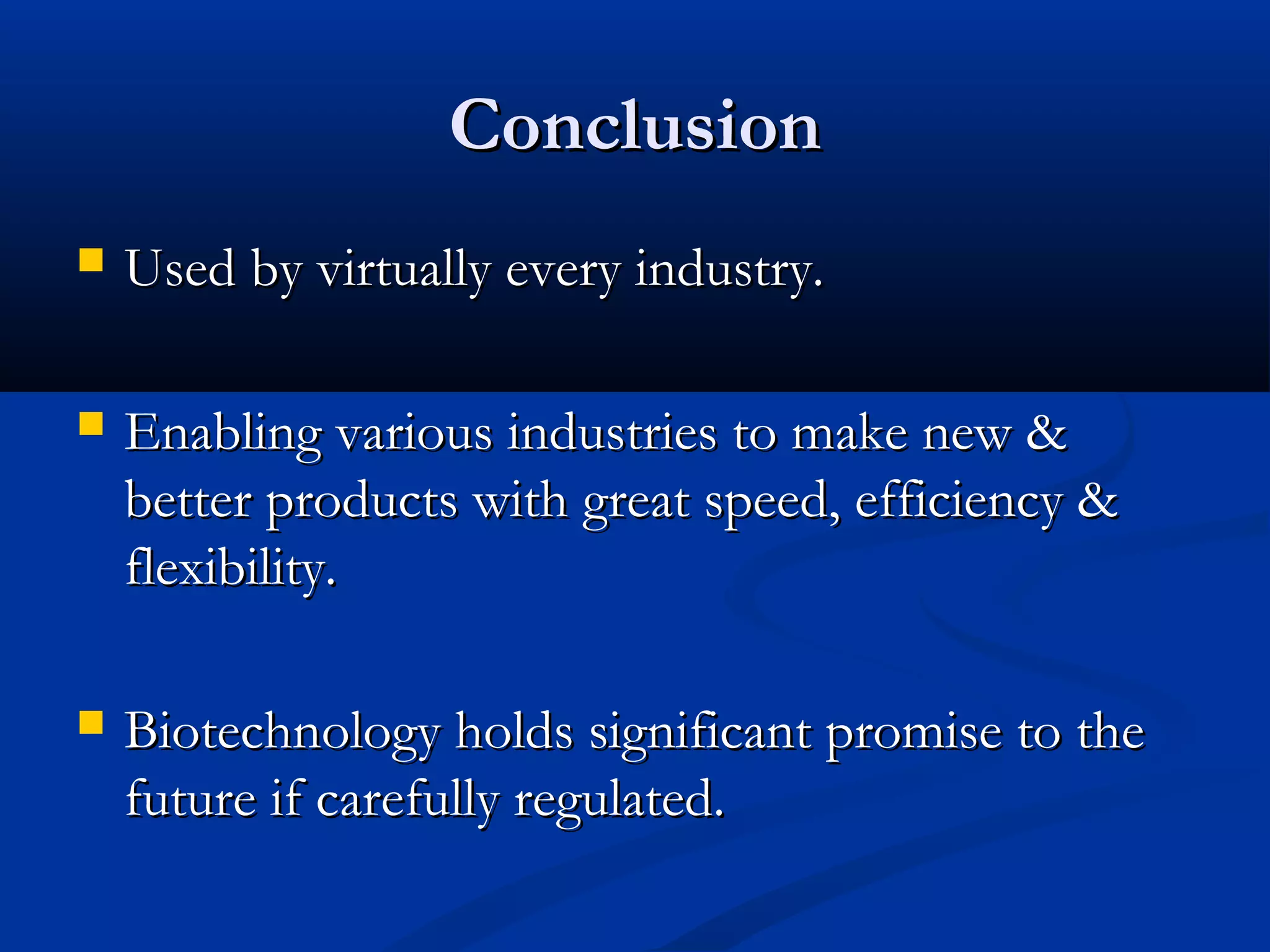 CCoonncclluussiioonn 
 UUsseedd bbyy vviirrttuuaallllyy eevveerryy iinndduussttrryy.. 
 EEnnaabblliinngg vvaarriioouuss iinndduussttrriieess ttoo mmaakkee nneeww & 
bbeetttteerr pprroodduuccttss wwiitthh ggrreeaatt ssppeeeedd,, eeffffiicciieennccyy & 
fflleexxiibbiilliittyy.. 
 BBiiootteecchhnnoollooggyy hhoollddss ssiiggnniiffiiccaanntt pprroommiissee ttoo tthhee 
ffuuttuurree iiff ccaarreeffuullllyy rreegguullaatteedd.. 
 