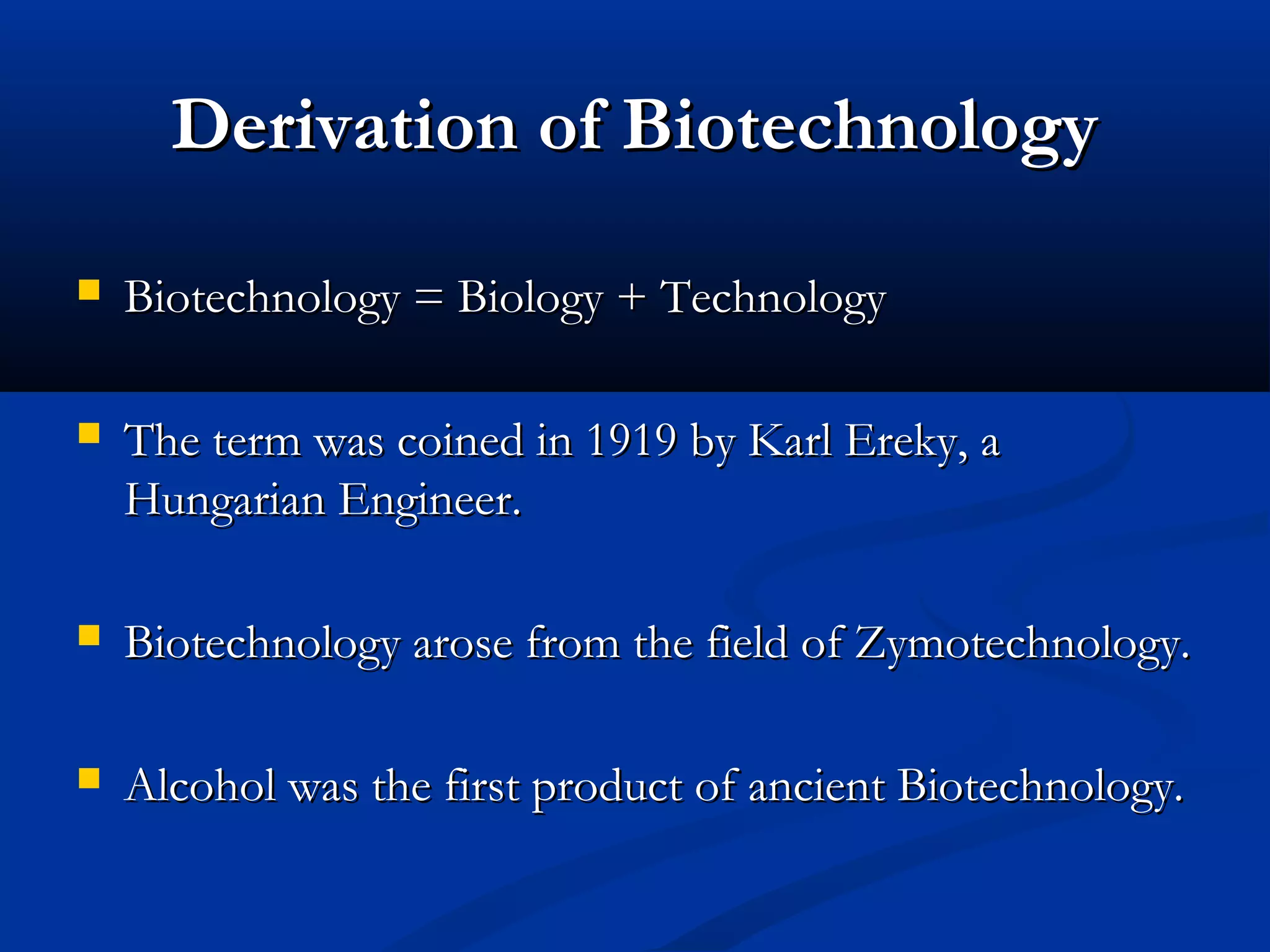 DDeerriivvaattiioonn ooff BBiiootteecchhnnoollooggyy 
 BBiiootteecchhnnoollooggyy == BBiioollooggyy ++ TTeecchhnnoollooggyy 
 TThhee tteerrmm wwaass ccooiinneedd iinn 11991199 bbyy KKaarrll EErreekkyy,, aa 
HHuunnggaarriiaann EEnnggiinneeeerr.. 
 BBiiootteecchhnnoollooggyy aarroossee ffrroomm tthhee ffiieelldd ooff ZZyymmootteecchhnnoollooggyy.. 
 AAllccoohhooll wwaass tthhee ffiirrsstt pprroodduucctt ooff aanncciieenntt BBiiootteecchhnnoollooggyy.. 
 