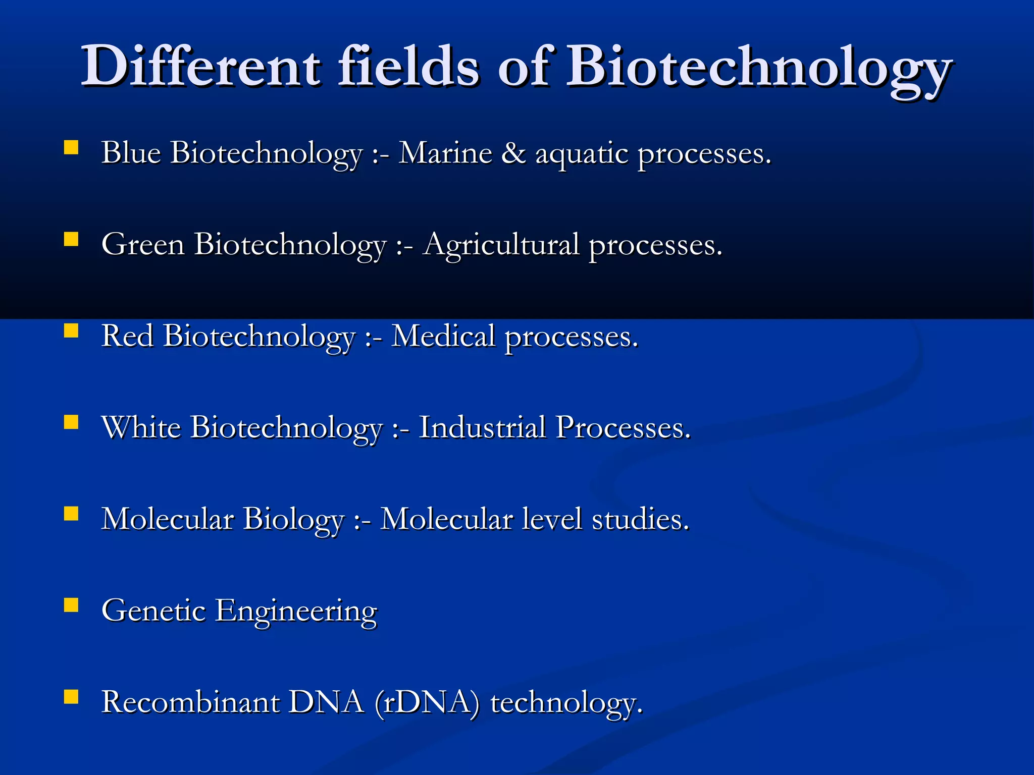 DDiiffffeerreenntt ffiieellddss ooff BBiiootteecchhnnoollooggyy 
 BBlluuee BBiiootteecchhnnoollooggyy ::-- MMaarriinnee && aaqquuaattiicc pprroocceesssseess.. 
 GGrreeeenn BBiiootteecchhnnoollooggyy ::-- AAggrriiccuullttuurraall pprroocceesssseess.. 
 RReedd BBiiootteecchhnnoollooggyy ::-- MMeeddiiccaall pprroocceesssseess.. 
 WWhhiittee BBiiootteecchhnnoollooggyy ::-- IInndduussttrriiaall PPrroocceesssseess.. 
 MMoolleeccuullaarr BBiioollooggyy ::-- MMoolleeccuullaarr lleevveell ssttuuddiieess.. 
 GGeenneettiicc EEnnggiinneeeerriinngg 
 RReeccoommbbiinnaanntt DDNNAA ((rrDDNNAA)) tteecchhnnoollooggyy.. 
 