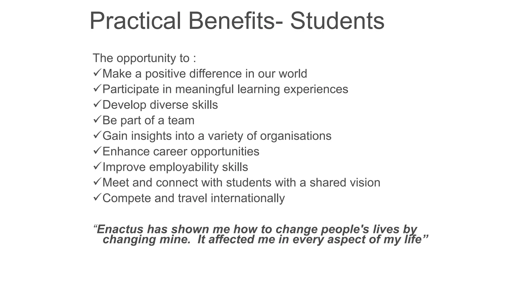 Practical Benefits- Students
The opportunity to :
Make a positive difference in our world
Participate in meaningful learning experiences
Develop diverse skills
Be part of a team
Gain insights into a variety of organisations
Enhance career opportunities
Improve employability skills
Meet and connect with students with a shared vision
Compete and travel internationally
“Enactus has shown me how to change people's lives by
changing mine. It affected me in every aspect of my life”

 