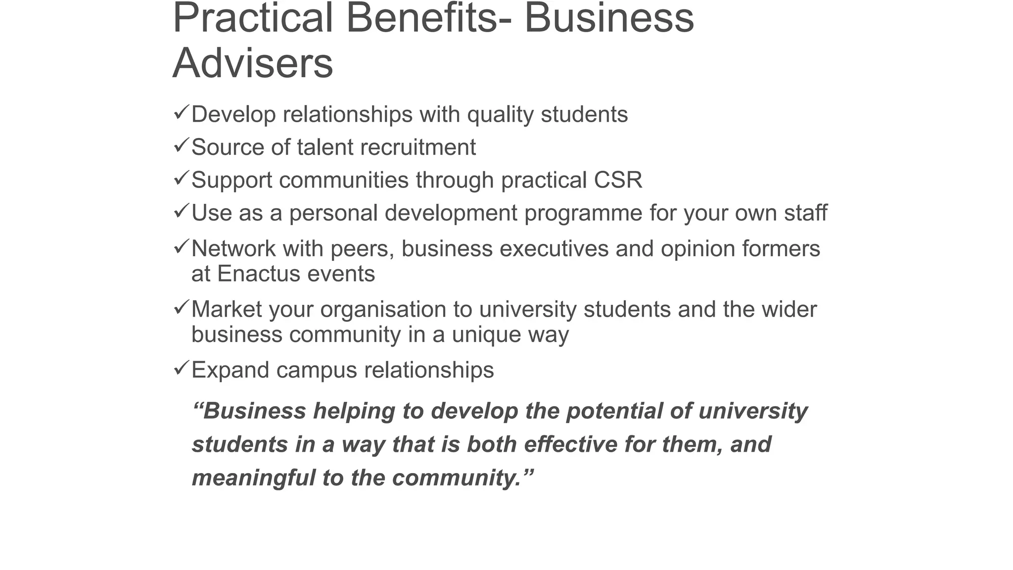 Practical Benefits- Business
Advisers
Develop relationships with quality students
Source of talent recruitment
Support communities through practical CSR
Use as a personal development programme for your own staff
Network with peers, business executives and opinion formers
at Enactus events
Market your organisation to university students and the wider
business community in a unique way
Expand campus relationships
“Business helping to develop the potential of university
students in a way that is both effective for them, and
meaningful to the community.”

 