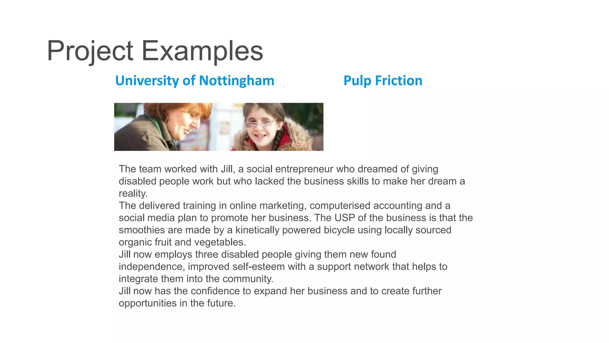 Project Examples
University of Nottingham

Pulp Friction

The team worked with Jill, a social entrepreneur who dreamed of giving
disabled people work but who lacked the business skills to make her dream a
reality.
The delivered training in online marketing, computerised accounting and a
social media plan to promote her business. The USP of the business is that the
smoothies are made by a kinetically powered bicycle using locally sourced
organic fruit and vegetables.
Jill now employs three disabled people giving them new found
independence, improved self-esteem with a support network that helps to
integrate them into the community.
Jill now has the confidence to expand her business and to create further
opportunities in the future.

 