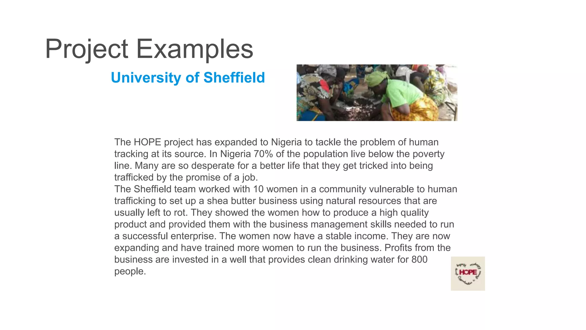 Project Examples
University of Sheffield

The HOPE project has expanded to Nigeria to tackle the problem of human
tracking at its source. In Nigeria 70% of the population live below the poverty
line. Many are so desperate for a better life that they get tricked into being
trafficked by the promise of a job.
The Sheffield team worked with 10 women in a community vulnerable to human
trafficking to set up a shea butter business using natural resources that are
usually left to rot. They showed the women how to produce a high quality
product and provided them with the business management skills needed to run
a successful enterprise. The women now have a stable income. They are now
expanding and have trained more women to run the business. Profits from the
business are invested in a well that provides clean drinking water for 800
people.

 