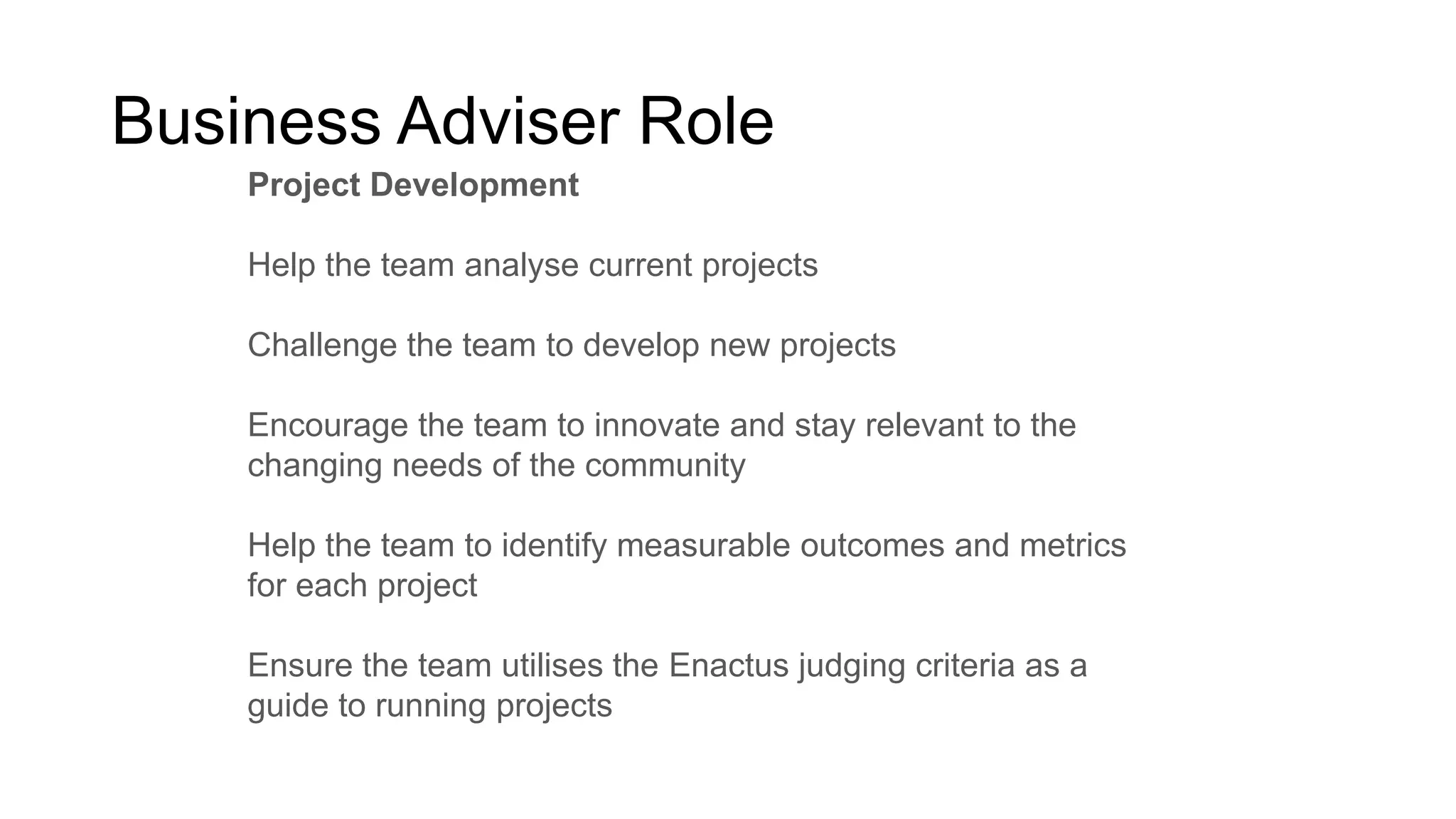 Business Adviser Role
Project Development
Help the team analyse current projects
Challenge the team to develop new projects
Encourage the team to innovate and stay relevant to the
changing needs of the community

Help the team to identify measurable outcomes and metrics
for each project
Ensure the team utilises the Enactus judging criteria as a
guide to running projects

 