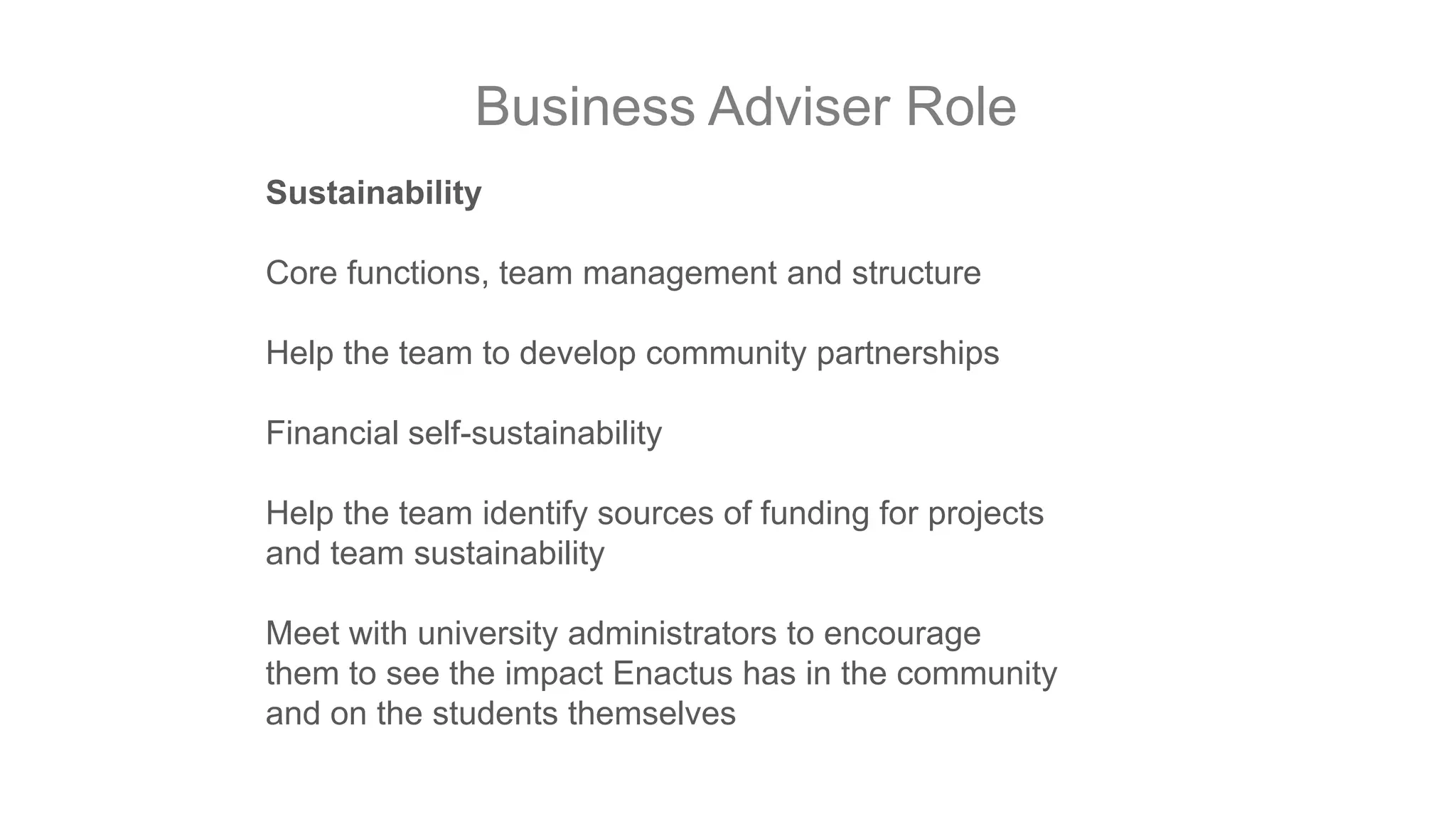 Business Adviser Role
Sustainability
Core functions, team management and structure
Help the team to develop community partnerships
Financial self-sustainability
Help the team identify sources of funding for projects
and team sustainability
Meet with university administrators to encourage
them to see the impact Enactus has in the community
and on the students themselves

 
