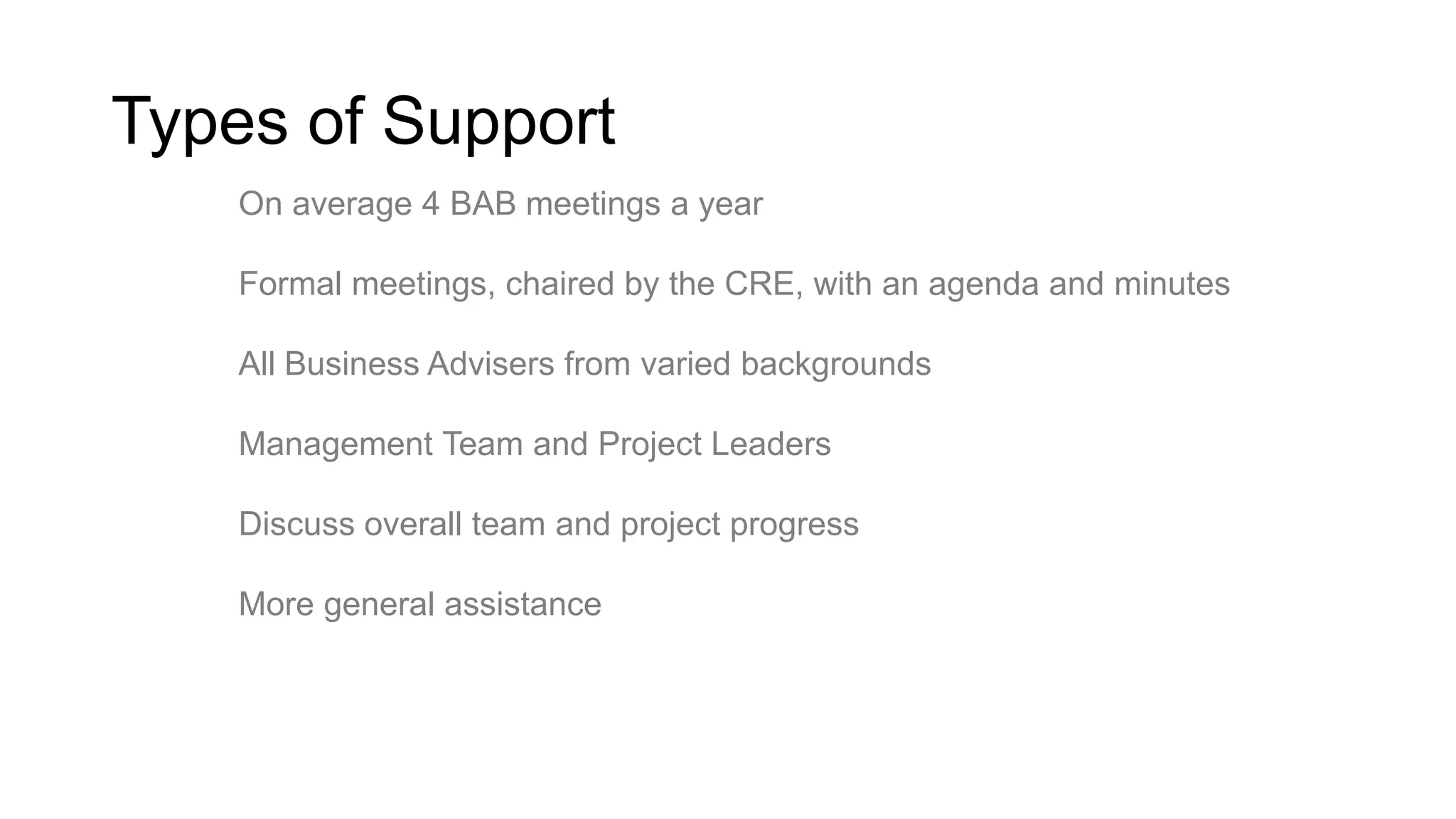Types of Support
On average 4 BAB meetings a year
Formal meetings, chaired by the CRE, with an agenda and minutes
All Business Advisers from varied backgrounds
Management Team and Project Leaders
Discuss overall team and project progress
More general assistance

 