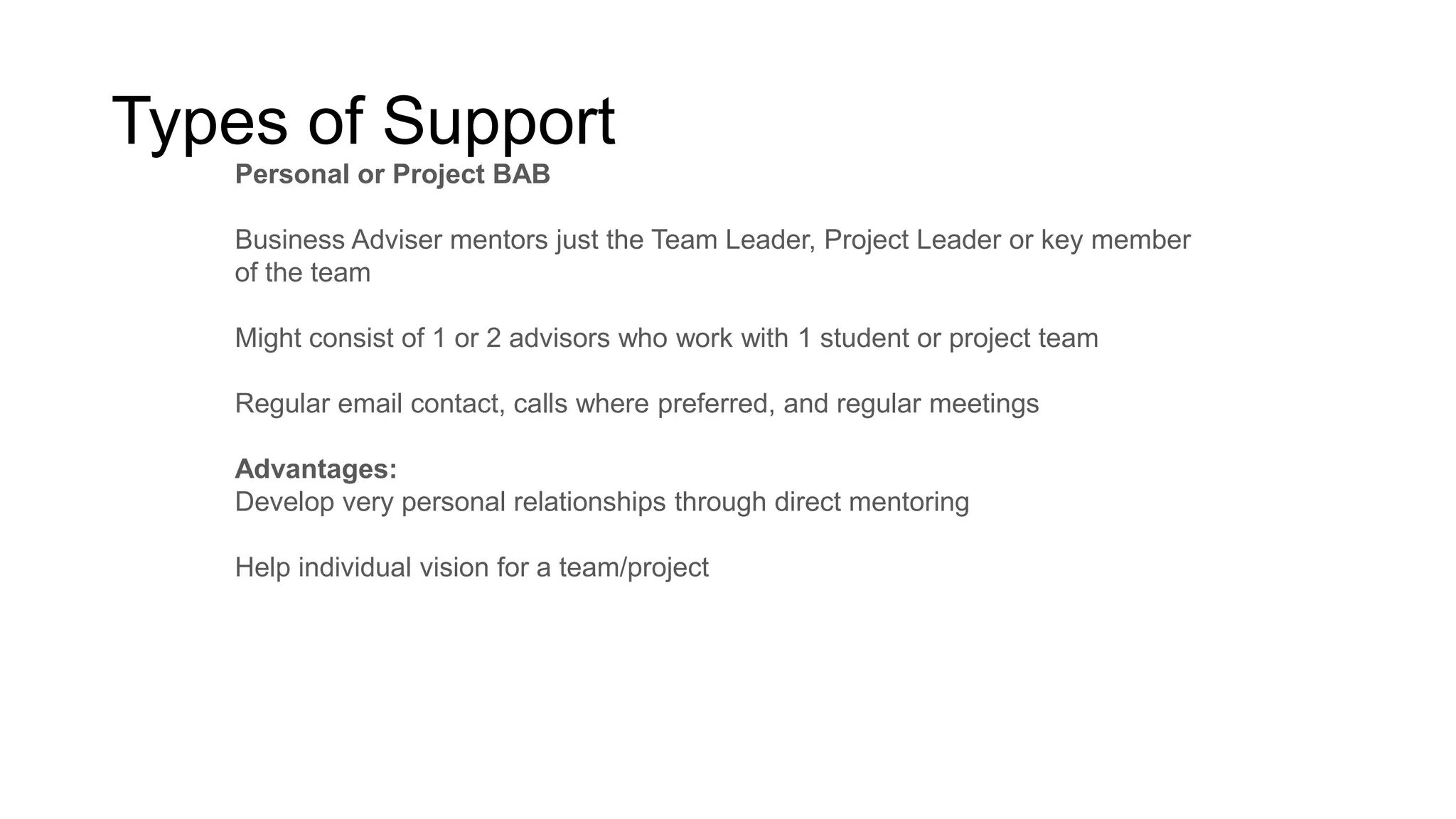 Types of Support
Personal or Project BAB
Business Adviser mentors just the Team Leader, Project Leader or key member
of the team
Might consist of 1 or 2 advisors who work with 1 student or project team
Regular email contact, calls where preferred, and regular meetings
Advantages:
Develop very personal relationships through direct mentoring
Help individual vision for a team/project

 