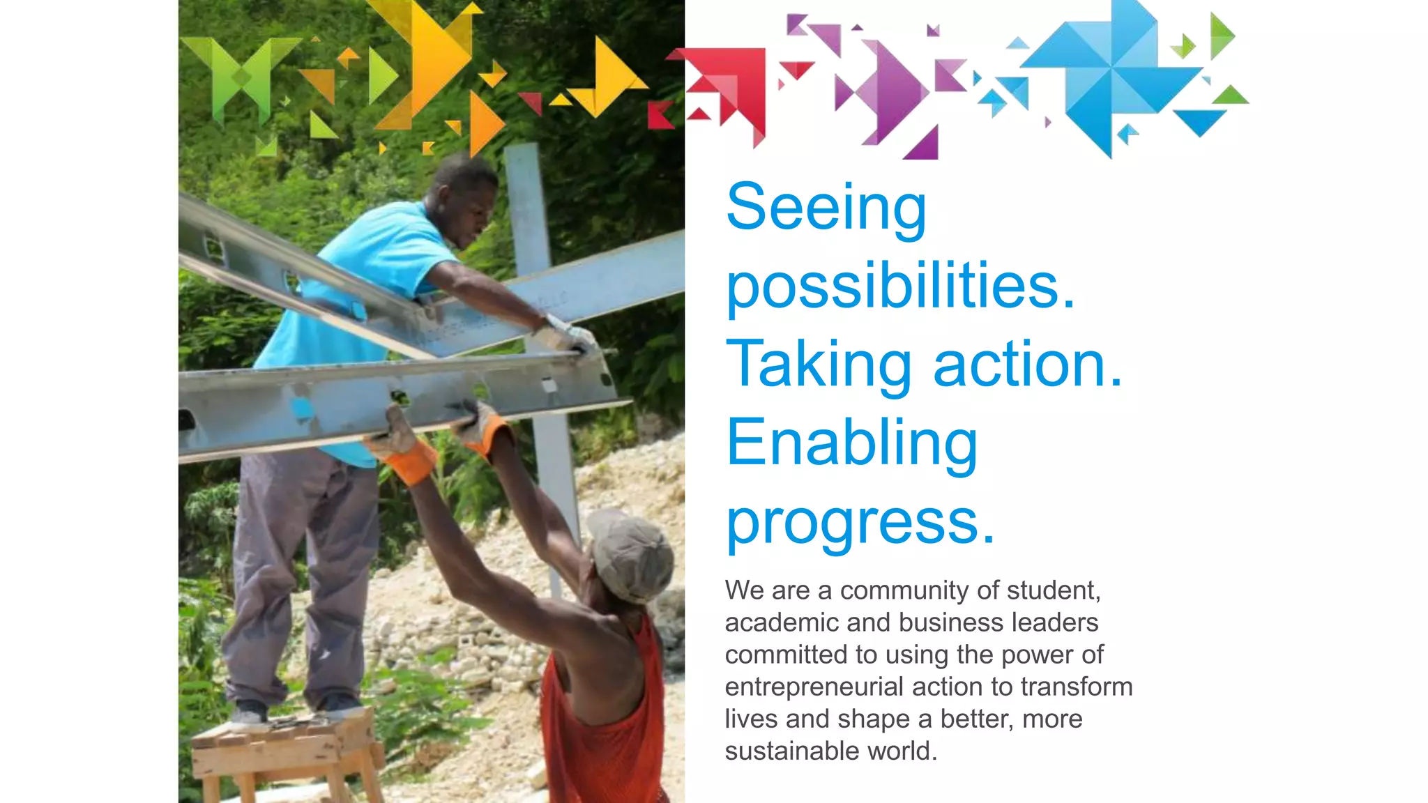 Seeing
possibilities.
Taking action.
Enabling
progress.
We are a community of student,
academic and business leaders
committed to using the power of
entrepreneurial action to transform
lives and shape a better, more
sustainable world.

 