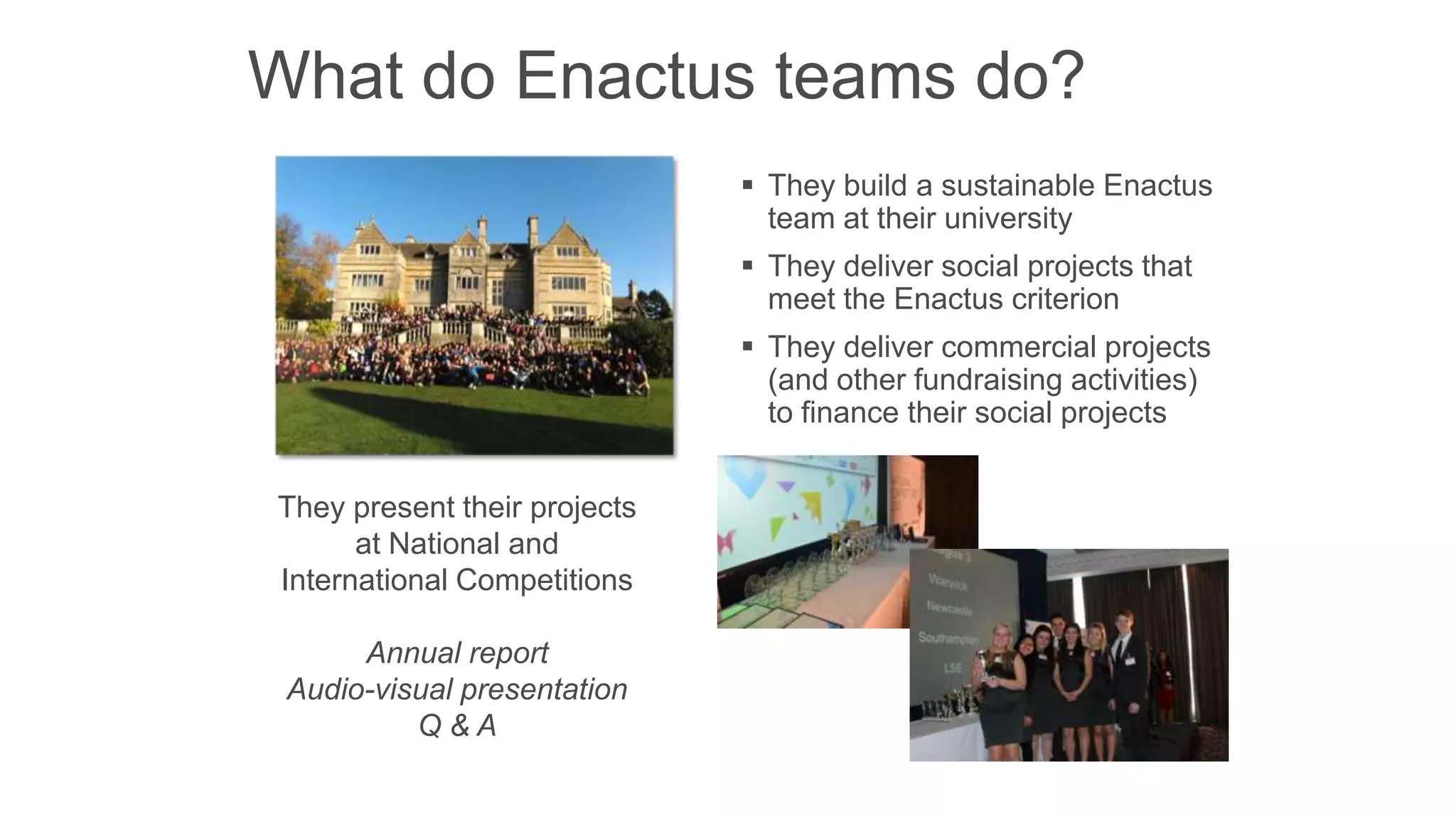 What do Enactus teams do?
 They build a sustainable Enactus
team at their university
 They deliver social projects that
meet the Enactus criterion
 They deliver commercial projects
(and other fundraising activities)
to finance their social projects
They present their projects
at National and
International Competitions

Annual report
Audio-visual presentation
Q&A

 