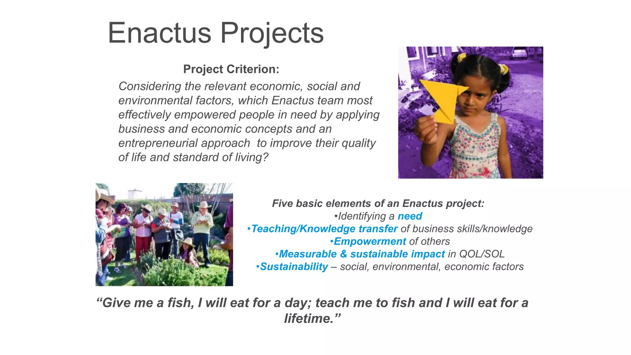 Enactus Projects
Project Criterion:
Considering the relevant economic, social and
environmental factors, which Enactus team most
effectively empowered people in need by applying
business and economic concepts and an
entrepreneurial approach to improve their quality
of life and standard of living?

Five basic elements of an Enactus project:
•Identifying a need
•Teaching/Knowledge transfer of business skills/knowledge
•Empowerment of others
•Measurable & sustainable impact in QOL/SOL
•Sustainability – social, environmental, economic factors

“Give me a fish, I will eat for a day; teach me to fish and I will eat for a
lifetime.”

 