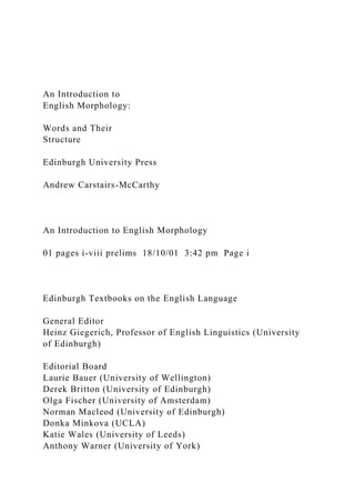 An Introduction to
English Morphology:
Words and Their
Structure
Edinburgh University Press
Andrew Carstairs-McCarthy
An Introduction to English Morphology
01 pages i-viii prelims 18/10/01 3:42 pm Page i
Edinburgh Textbooks on the English Language
General Editor
Heinz Giegerich, Professor of English Linguistics (University
of Edinburgh)
Editorial Board
Laurie Bauer (University of Wellington)
Derek Britton (University of Edinburgh)
Olga Fischer (University of Amsterdam)
Norman Macleod (University of Edinburgh)
Donka Minkova (UCLA)
Katie Wales (University of Leeds)
Anthony Warner (University of York)
 