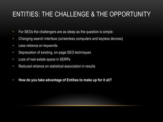 ENTITIES: THE CHALLENGE & THE OPPORTUNITY
• For SEOs the challengers are as steep as the question is simple:
• Changing search interface (screenless computers and keyless devices)
• Less reliance on keywords
• Deprecation of existing, on-page SEO techniques
• Loss of real estate space in SERPs
• Reduced reliance on statistical association in results
• How do you take advantage of Entities to make up for it all?
 