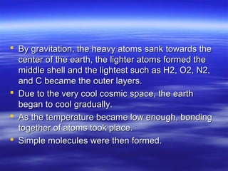  By gravitation, the heavy atoms sank towards the
  center of the earth, the lighter atoms formed the
  middle shell and the lightest such as H2, O2, N2,
  and C became the outer layers.
 Due to the very cool cosmic space, the earth
  began to cool gradually.
 As the temperature became low enough, bonding
  together of atoms took place.
 Simple molecules were then formed.
 