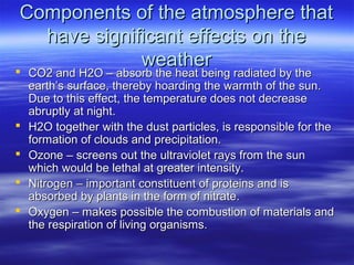 Components of the atmosphere that
   have significant effects on the
              weather
   CO2 and H2O – absorb the heat being radiated by the
    earth’s surface, thereby hoarding the warmth of the sun.
    Due to this effect, the temperature does not decrease
    abruptly at night.
   H2O together with the dust particles, is responsible for the
    formation of clouds and precipitation.
   Ozone – screens out the ultraviolet rays from the sun
    which would be lethal at greater intensity.
   Nitrogen – important constituent of proteins and is
    absorbed by plants in the form of nitrate.
   Oxygen – makes possible the combustion of materials and
    the respiration of living organisms.
 