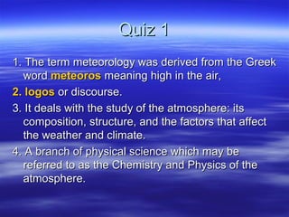 Quiz 1
1. The term meteorology was derived from the Greek
  word meteoros meaning high in the air,
2. logos or discourse.
3. It deals with the study of the atmosphere: its
  composition, structure, and the factors that affect
  the weather and climate.
4. A branch of physical science which may be
  referred to as the Chemistry and Physics of the
  atmosphere.
 